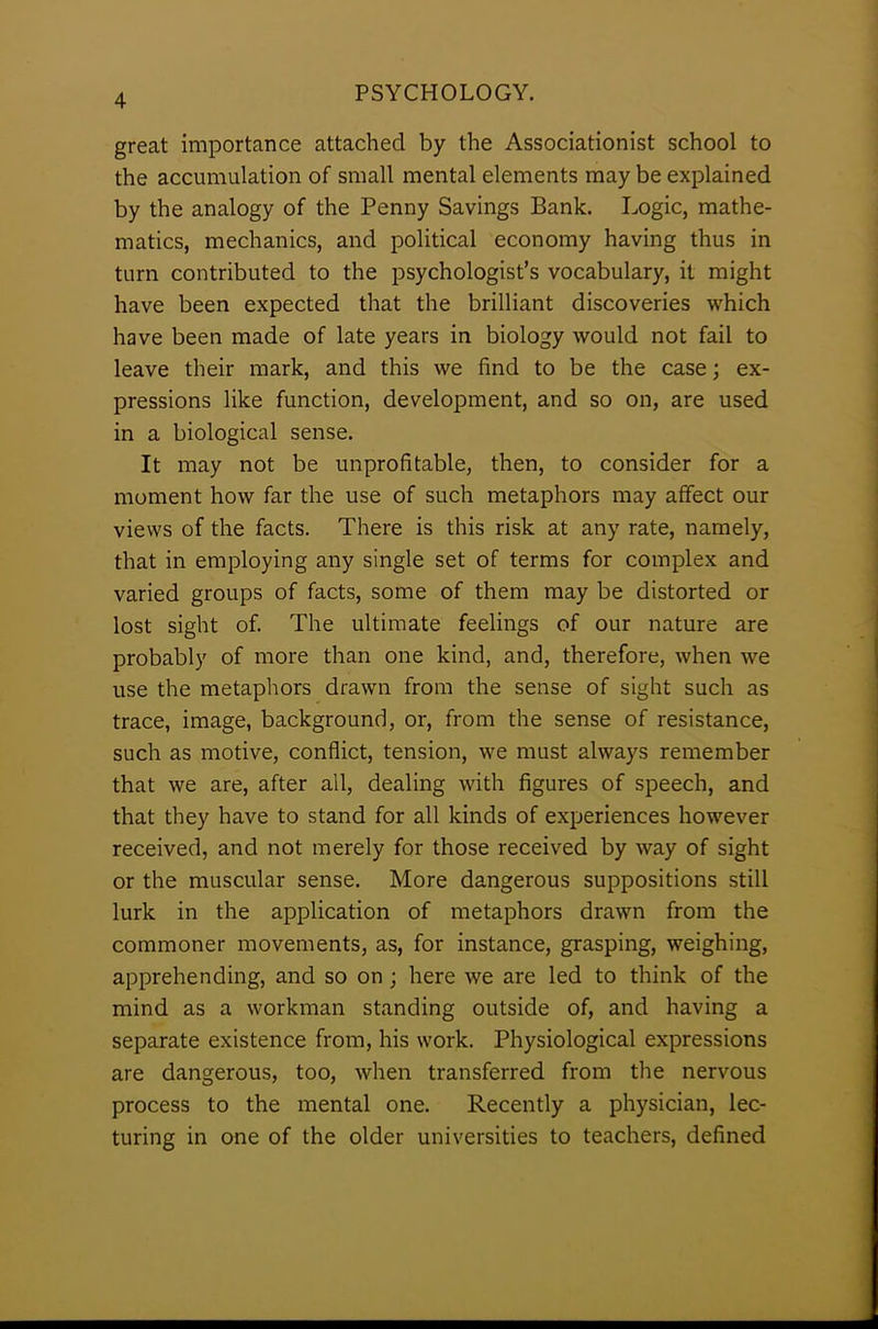 great importance attached by the Associationist school to the accumulation of small mental elements may be explained by the analogy of the Penny Savings Bank. Logic, mathe- matics, mechanics, and political economy having thus in turn contributed to the psychologist’s vocabulary, it might have been expected that the brilliant discoveries which have been made of late years in biology would not fail to leave their mark, and this we find to be the case; ex- pressions like function, development, and so on, are used in a biological sense. It may not be unprofitable, then, to consider for a moment how far the use of such metaphors may affect our views of the facts. There is this risk at any rate, namely, that in employing any single set of terms for complex and varied groups of facts, some of them may be distorted or lost sight of. The ultimate feelings of our nature are probably of more than one kind, and, therefore, when we use the metaphors drawn from the sense of sight such as trace, image, background, or, from the sense of resistance, such as motive, conflict, tension, we must always remember that we are, after all, dealing with figures of speech, and that they have to stand for all kinds of experiences however received, and not merely for those received by way of sight or the muscular sense. More dangerous suppositions still lurk in the application of metaphors drawn from the commoner movements, as, for instance, grasping, weighing, apprehending, and so on ; here we are led to think of the mind as a workman standing outside of, and having a separate existence from, his work. Physiological expressions are dangerous, too, when transferred from the nervous process to the mental one. Recently a physician, lec- turing in one of the older universities to teachers, defined