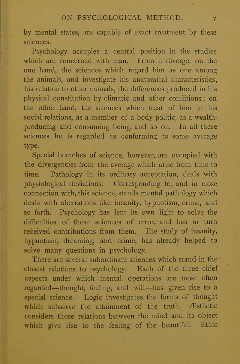 by mental states, are capable of exact treatment by these sciences. Psychology occupies a central position in the studies which are concerned with man. From it diverge, on the one hand, the sciences which regard him as one among the animals, and investigate his anatomical characteristics, his relation to other animals, the differences produced in his physical constitution by climatic and other conditions; on the other hand, the sciences which treat of him in his social relations, as a member of a body politic, as a wealth- producing and consuming being, and so on. In all these sciences he is regarded as conforming to some average type. Special branches of science, however, are occupied with the divergencies from the average which arise from time to time. Pathology in its ordinary acceptation, deals with physiological deviations. Corresponding to, and in close connection with, this science, stands mental pathology which deals with aberrations like insanity, hypnotism, crime, and so forth. Psychology has lent its own light to solve the difficulties of these sciences of error, and has in turn received contributions from them. The study of insanity, hypnotism, dreaming, and crime, has already helped to solve many questions in psychology. There are several subordinate sciences which stand in the closest relations to psychology. Each of the three chief aspects under which mental operations are most often regarded—thought, feeling, and will—has given rise to a special science. Logic investigates the forms of thought which subserve the attainment of the truth. ./Esthetic considers those relations between the mind and its object which give rise to the feeling of the beautiful. Ethic