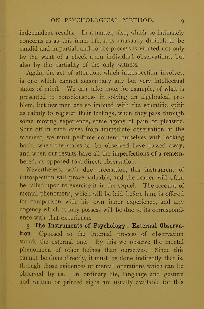 independent results. In a matter, also, which so intimately concerns us as this inner life, it is unusually difficult to be candid and impartial, and so the process is vitiated not only by the want of a check upon individual observations, but also by the partiality of the only witness. Again, the act of attention, which introspection involves, is one which cannot accompany any but very intellectual states of mind. We can take note, for example, of what is presented to consciousness in solving an algebraical pro- blem, but few men are so imbued with the scientific spirit as calmly to register their feelings, when they pass through some moving experience, some agony of pain or pleasure. Shut off in such cases from immediate observation at the moment, we must perforce content ourselves with looking back, when the states to be observed have passed away, and when our results have all the imperfections of a remem- bered, as opposed to a direct, observation. Nevertheless, with due precaution, this instrument of introspection will prove valuable, and the reader will often be called upon to exercise it in the sequel. The account of mental phenomena, which will be laid before him, is offered for comparison with his own inner experience, and any cogency which it may possess will be due to its correspond- ence with that experience. 5. The Instruments of Psychology: External Observa- tion.—Opposed to the internal process of observation stands the external one. By this we observe the mental phenomena of other beings than ourselves. Since this cannot be done directly, it must be done indirectly, that is, through those evidences of mental operations which can be observed by us. In ordinary life, language and gesture and written or printed signs are usually available for this