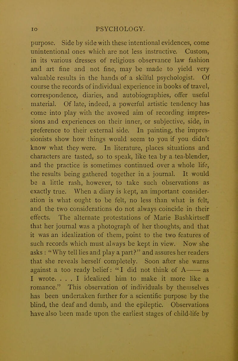 purpose. Side by side with these intentional evidences, come unintentional ones which are not less instructive. Custom, in its various dresses of religious observance law fashion and art fine and not fine, may be made to yield very valuable results in the hands of a skilful psychologist. Of course the records of individual experience in books of travel, correspondence, diaries, and autobiographies, offer useful material. Of late, indeed, a powerful artistic tendency has come into play with the avowed aim of recording impres- sions and experiences on their inner, or subjective, side, in preference to their external side. In painting, the impres- sionists show how things would seem to you if you didn’t know what they were. In literature, places situations and characters are tasted, so to speak, like tea by a tea-blender, and the practice is sometimes continued over a whole life, the results being gathered together in a journal. It would be a little rash, however, to take such observations as exactly true. When a diary is kept, an important consider- ation is what ought to be felt, no less than what is felt, and the two considerations do not always coincide in their effects. The alternate protestations of Marie Bashkirtsefif that her journal was a photograph of her thoughts, and that it was an idealization of them, point to the two features of such records which must always be kept in view. Now she asks : “Why tell lies and play a part?” and assures her readers that she reveals herself completely. Soon after she warns against a too ready belief: “ I did not think of A as I wrote. ... I idealized him to make it more like a romance.” This observation of individuals by themselves has been undertaken further for a scientific purpose by the blind, the deaf and dumb, and the epileptic. Observations have also been made upon the earliest stages of child-life by