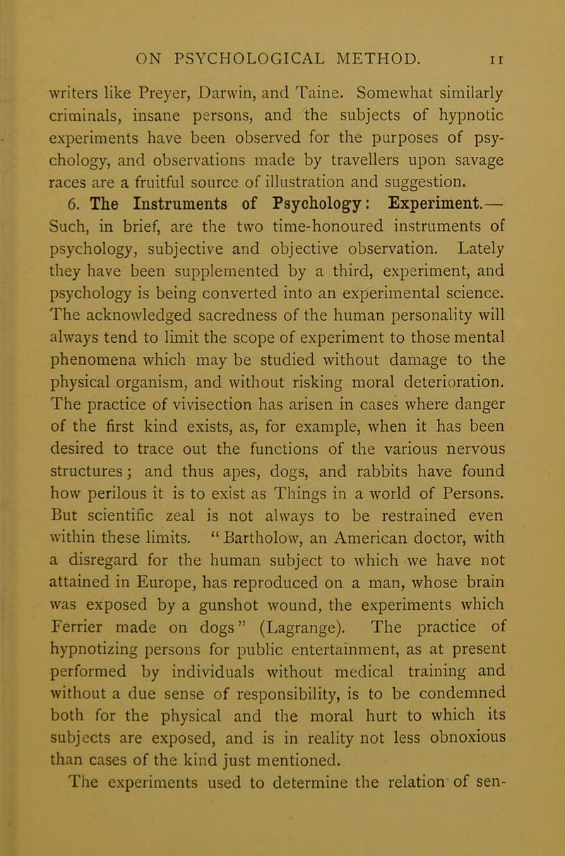 writers like Preyer, Darwin, and Taine. Somewhat similarly criminals, insane persons, and the subjects of hypnotic experiments have been observed for the purposes of psy- chology, and observations made by travellers upon savage races are a fruitful source of illustration and suggestion. 6. The Instruments of Psychology: Experiment.— Such, in brief, are the two time-honoured instruments of psychology, subjective and objective observation. Lately they have been supplemented by a third, experiment, and psychology is being converted into an experimental science. The acknowledged sacredness of the human personality will always tend to limit the scope of experiment to those mental phenomena which may be studied without damage to the physical organism, and without risking moral deterioration. The practice of vivisection has arisen in cases where danger of the first kind exists, as, for example, when it has been desired to trace out the functions of the various nervous structures; and thus apes, dogs, and rabbits have found how perilous it is to exist as Things in a world of Persons. But scientific zeal is not always to be restrained even within these limits. “ Bartholow, an American doctor, with a disregard for the human subject to which we have not attained in Europe, has reproduced on a man, whose brain was exposed by a gunshot wound, the experiments which Ferrier made on dogs ” (Lagrange). The practice of hypnotizing persons for public entertainment, as at present performed by individuals without medical training and without a due sense of responsibility, is to be condemned both for the physical and the moral hurt to which its subjects are exposed, and is in reality not less obnoxious than cases of the kind just mentioned. The experiments used to determine the relation of sen-