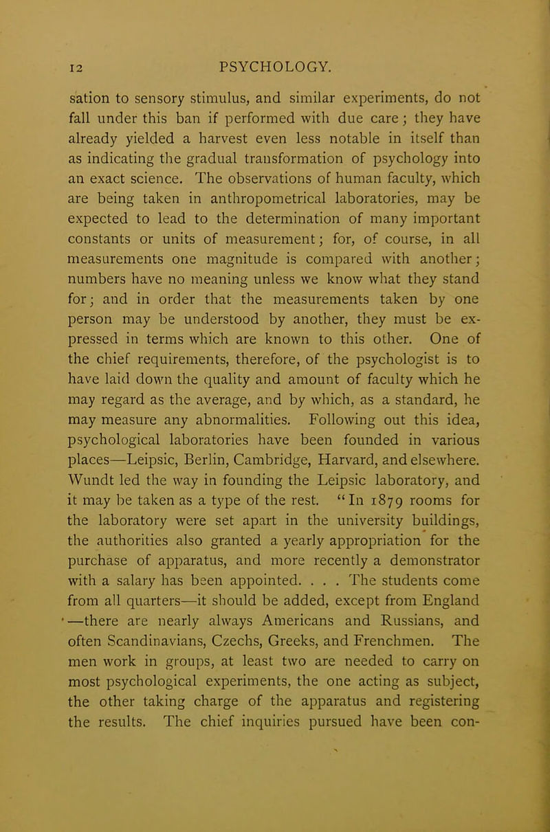 sation to sensory stimulus, and similar experiments, do not fall under this ban if performed with due care; they have already yielded a harvest even less notable in itself than as indicating the gradual transformation of psychology into an exact science. The observations of human faculty, which are being taken in anthropometrical laboratories, may be expected to lead to the determination of many important constants or units of measurement; for, of course, in all measurements one magnitude is compared with another; numbers have no meaning unless we know- what they stand for; and in order that the measurements taken by one person may be understood by another, they must be ex- pressed in terms which are known to this other. One of the chief requirements, therefore, of the psychologist is to have laid down the quality and amount of faculty which he may regard as the average, and by which, as a standard, he may measure any abnormalities. Following out this idea, psychological laboratories have been founded in various places—Leipsic, Berlin, Cambridge, Harvard, and elsewhere. Wundt led the way in founding the Leipsic laboratory, and it may be taken as a type of the rest. “In 1879 rooms for the laboratory were set apart in the university buildings, the authorities also granted a yearly appropriation for the purchase of apparatus, and more recently a demonstrator with a salary has been appointed. . . . The students come from all quarters—it should be added, except from England •—there are nearly always Americans and Russians, and often Scandinavians, Czechs, Greeks, and Frenchmen. The men work in groups, at least two are needed to carry on most psychological experiments, the one acting as subject, the other taking charge of the apparatus and registering the results. The chief inquiries pursued have been con-