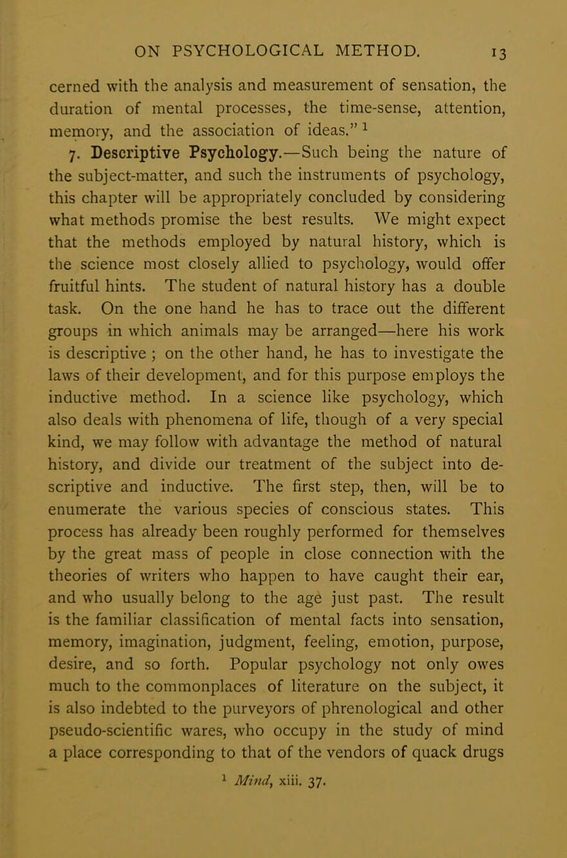 cerned with the analysis and measurement of sensation, the duration of mental processes, the time-sense, attention, memory, and the association of ideas.” 1 7. Descriptive Psychology.—Such being the nature of the subject-matter, and such the instruments of psychology, this chapter will be appropriately concluded by considering what methods promise the best results. We might expect that the methods employed by natural history, which is the science most closely allied to psychology, would offer fruitful hints. The student of natural history has a double task. On the one hand he has to trace out the different groups in which animals may be arranged—here his work is descriptive ; on the other hand, he has to investigate the laws of their development, and for this purpose employs the inductive method. In a science like psychology, which also deals with phenomena of life, though of a very special kind, we may follow with advantage the method of natural history, and divide our treatment of the subject into de- scriptive and inductive. The first step, then, will be to enumerate the various species of conscious states. This process has already been roughly performed for themselves by the great mass of people in close connection with the theories of writers who happen to have caught their ear, and who usually belong to the age just past. The result is the familiar classification of mental facts into sensation, memory, imagination, judgment, feeling, emotion, purpose, desire, and so forth. Popular psychology not only owes much to the commonplaces of literature on the subject, it is also indebted to the purveyors of phrenological and other pseudo-scientific wares, who occupy in the study of mind a place corresponding to that of the vendors of quack drugs 1 Mind, xiii. 37.