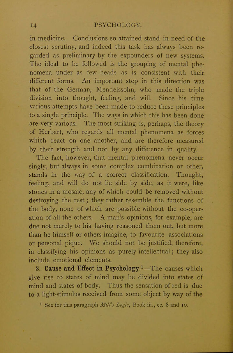 in medicine. Conclusions so attained stand in need of the closest scrutiny, and indeed this task has always been re- garded as preliminary by the expounders of new systems. The ideal to be followed is the grouping of mental phe- nomena under as few heads as is consistent with their different forms. An important step in this direction was that of the German, Mendelssohn, who made the triple division into thought, feeling, and will. Since his time various attempts have been made to reduce these principles to a single principle. The ways in which this has been done are very various. The most striking is, perhaps, the theory of Herbart, who regards all mental phenomena as forces which react on one another, and are therefore measured by their strength and not by any difference in quality. The fact, however, that mental phenomena never occur singly, but always in some complex combination or other, stands in the way of a correct classification. Thought, feeling, and will do not lie side by side, as it were, like stones in a mosaic, any of which could be removed without destroying the rest; they rather resemble the functions of the body, none of which are possible without the co-oper- ation of all the others. A man’s opinions, for example, are due not merely to his having reasoned them out, but more than he himself or others imagine, to favourite associations or personal pique. We should not be justified, therefore, in classifying his opinions as purely intellectual; they also include emotional elements. 8. Cause and Effect in Psychology.1—The causes which give rise to states of mind may be divided into states of mind and states of body. Thus the sensation of red is due to a light-stimulus received from some object by way of the 1 See for this paragraph Mill's Logic, Book iii., cc. 8 and io.