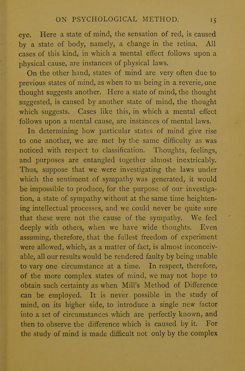eye. Here a state of mind, the sensation of red, is caused by a state of body, namely, a change in the retina. All cases of this kind, in which a mental effect follows upon a physical cause, are instances of physical laws. On the other hand, states of mind are very often due to previous states of mind, as when to us being in a reverie, one thought suggests another. Here a state of mind, the thought suggested, is caused by another state of mind, the thought which suggests. Cases like this, in which a mental effect follows upon a mental cause, are instances of mental laws. In determining how particular states of mind give rise to one another, we are met by the same difficulty as was noticed with respect to classification. Thoughts, feelings, and purposes are entangled together almost inextricably. Thus, suppose that we were investigating the laws under which the sentiment of sympathy was generated, it would be impossible to produce, for the purpose of our investiga- tion, a state of sympathy without at the same time heighten- ing intellectual processes, and we could never be quite sure that these were not the cause of the sympathy. We feel deeply with others, when we have wide thoughts. Even assuming, therefore, that the fullest freedom of experiment were allowed, which, as a matter of fact, is almost inconceiv- able, all our results would be rendered faulty by being unable to vary one circumstance at a time. In respect, therefore, of the more complex states of mind, we may not hope to obtain such certainty as when Mill’s Method of Difference can be employed. It is never possible in the study of mind, on its higher side, to introduce a single new factor into a set of circumstances which are perfectly known, and then to observe the difference which is caused by it. For the study of mind is made difficult not only by the complex