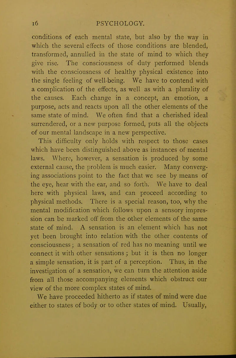 conditions of each mental state, but also by the way in which the several effects of those conditions are blended, transformed, annulled in the state of mind to which they give rise. The consciousness of duly performed blends with the consciousness of healthy physical existence into the single feeling of well-being. We have to contend with a complication of the effects, as well as with a plurality of the causes. Each change in a concept, an emotion, a purpose, acts and reacts upon all the other elements of the same state of mind. We often find that a cherished ideal surrendered, or a new purpose formed, puts all the objects of our mental landscape in a new perspective. This difficulty only holds with respect to those cases which have been distinguished above as instances of mental laws. Where, however, a sensation is produced by some external cause, the problem is much easier. Many converg- ing associations point to the fact that we see by means of the eye, hear with the ear, and so forth. We have to deal here with physical laws, and can proceed according to physical methods. There is a special reason, too, why the mental modification which follows upon a sensory impres- sion can be marked off from the other elements of the same state of mind. A sensation is an element which has not yet been brought into relation with the other contents of consciousness; a sensation of red has no meaning until we connect it with other sensations ; but it is then no longer a simple sensation, it is part of a perception. Thus, in the investigation of a sensation, we can turn the attention aside from all those accompanying elements which obstruct our view of the more complex states of mind. We have proceeded hitherto as if states of mind were due either to states of body or to other states of mind. Usually,