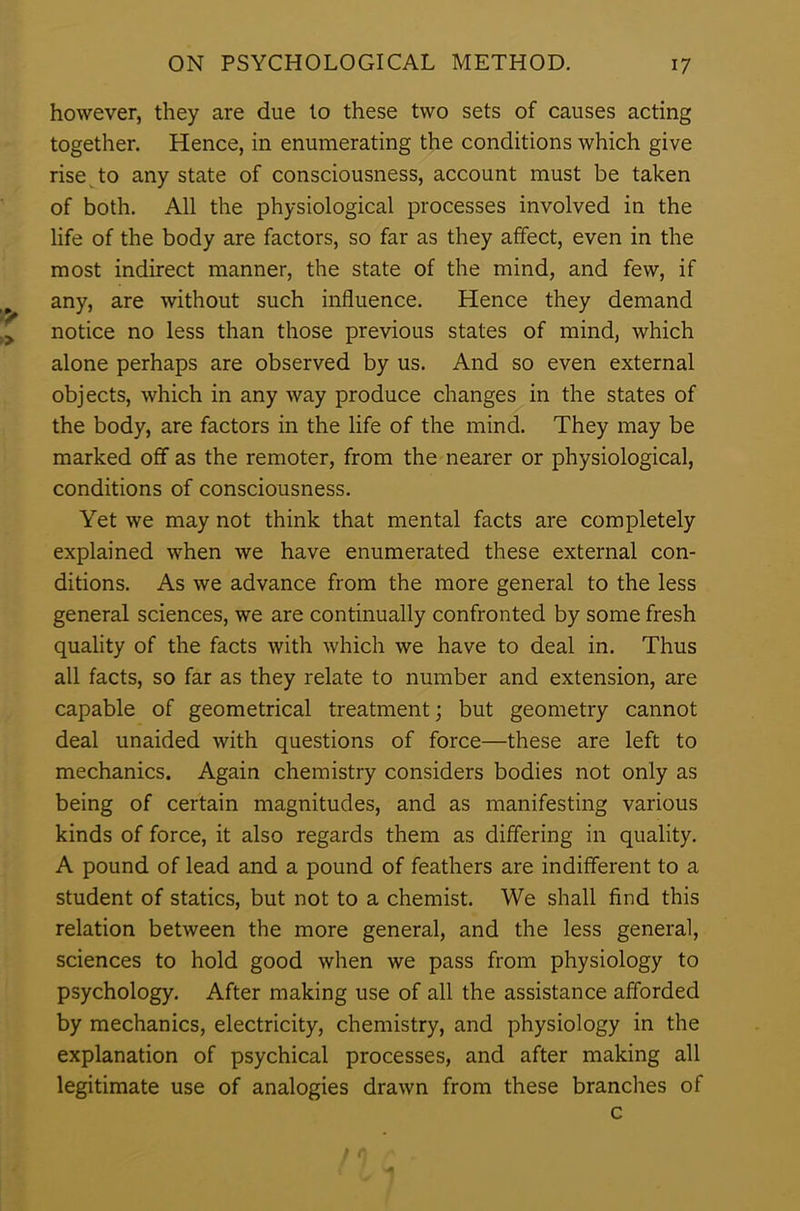 however, they are due to these two sets of causes acting together. Hence, in enumerating the conditions which give rise to any state of consciousness, account must be taken of both. All the physiological processes involved in the life of the body are factors, so far as they affect, even in the most indirect manner, the state of the mind, and few, if any, are without such influence. Hence they demand notice no less than those previous states of mind, which alone perhaps are observed by us. And so even external objects, which in any way produce changes in the states of the body, are factors in the life of the mind. They may be marked off as the remoter, from the nearer or physiological, conditions of consciousness. Yet we may not think that mental facts are completely explained when we have enumerated these external con- ditions. As we advance from the more general to the less general sciences, we are continually confronted by some fresh quality of the facts with which we have to deal in. Thus all facts, so far as they relate to number and extension, are capable of geometrical treatment; but geometry cannot deal unaided with questions of force—these are left to mechanics. Again chemistry considers bodies not only as being of certain magnitudes, and as manifesting various kinds of force, it also regards them as differing in quality. A pound of lead and a pound of feathers are indifferent to a student of statics, but not to a chemist. We shall find this relation between the more general, and the less general, sciences to hold good when we pass from physiology to psychology. After making use of all the assistance afforded by mechanics, electricity, chemistry, and physiology in the explanation of psychical processes, and after making all legitimate use of analogies drawn from these branches of