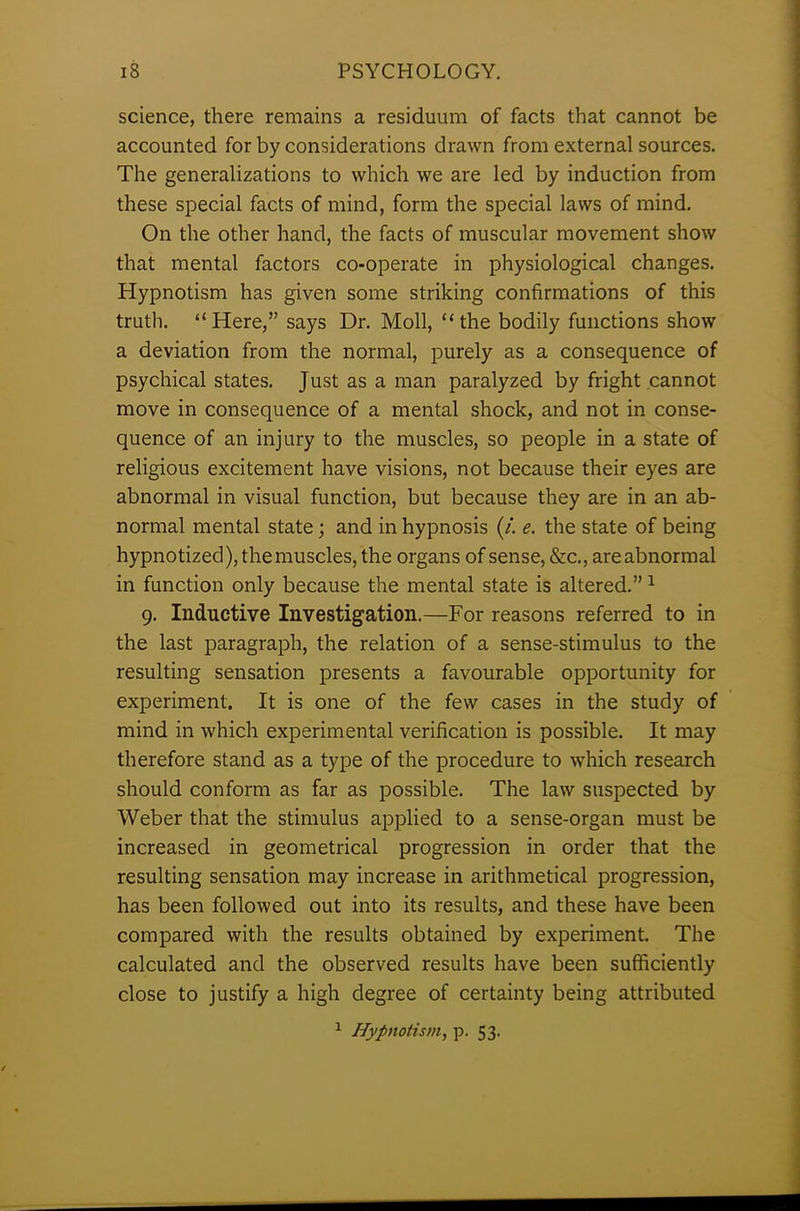 science, there remains a residuum of facts that cannot be accounted for by considerations drawn from external sources. The generalizations to which we are led by induction from these special facts of mind, form the special laws of mind. On the other hand, the facts of muscular movement show that mental factors co-operate in physiological changes. Hypnotism has given some striking confirmations of this truth. “Here,” says Dr. Moll, “the bodily functions show a deviation from the normal, purely as a consequence of psychical states. Just as a man paralyzed by fright cannot move in consequence of a mental shock, and not in conse- quence of an injury to the muscles, so people in a state of religious excitement have visions, not because their eyes are abnormal in visual function, but because they are in an ab- normal mental state; and in hypnosis (/. e. the state of being hypnotized), the muscles, the organs of sense, &c., are abnormal in function only because the mental state is altered.”1 9. Inductive Investigation.—For reasons referred to in the last paragraph, the relation of a sense-stimulus to the resulting sensation presents a favourable opportunity for experiment. It is one of the few cases in the study of mind in which experimental verification is possible. It may therefore stand as a type of the procedure to which research should conform as far as possible. The law suspected by Weber that the stimulus applied to a sense-organ must be increased in geometrical progression in order that the resulting sensation may increase in arithmetical progression, has been followed out into its results, and these have been compared with the results obtained by experiment. The calculated and the observed results have been sufficiently close to justify a high degree of certainty being attributed 1 Hypnotism, p. 53.