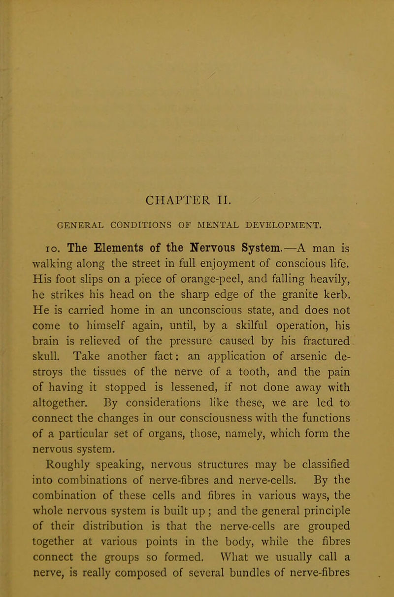 CHAPTER II. GENERAL CONDITIONS OF MENTAL DEVELOPMENT. io. The Elements of the Nervous System.—A man is walking along the street in full enjoyment of conscious life. His foot slips on a piece of orange-peel, and falling heavily, he strikes his head on the sharp edge of the granite kerb. He is carried home in an unconscious state, and does not come to himself again, until, by a skilful operation, his brain is relieved of the pressure caused by his fractured skull. Take another fact: an application of arsenic de- stroys the tissues of the nerve of a tooth, and the pain of having it stopped is lessened, if not done away with altogether. By considerations like these, we are led to connect the changes in our consciousness with the functions of a particular set of organs, those, namely, which form the nervous system. Roughly speaking, nervous structures may be classified into combinations of nerve-fibres and nerve-cells. By the combination of these cells and fibres in various ways, the whole nervous system is built up; and the general principle of their distribution is that the nerve-cells are grouped together at various points in the body, while the fibres connect the groups so formed. What we usually call a nerve, is really composed of several bundles of nerve-fibres