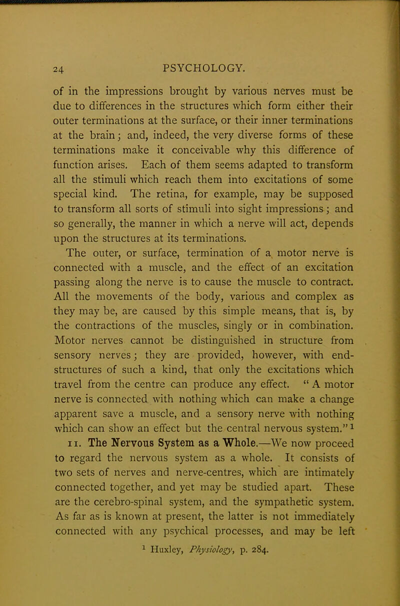 of in the impressions brought by various nerves must be due to differences in the structures which form either their outer terminations at the surface, or their inner terminations at the brain; and, indeed, the very diverse forms of these terminations make it conceivable why this difference of function arises. Each of them seems adapted to transform all the stimuli which reach them into excitations of some special kind. The retina, for example, may be supposed to transform all sorts of stimuli into sight impressions ; and so generally, the manner in which a nerve will act, depends upon the structures at its terminations. The outer, or surface, termination of a motor nerve is connected with a muscle, and the effect of an excitation passing along the nerve is to cause the muscle to contract. All the movements of the body, various and complex as they may be, are caused by this simple means, that is, by the contractions of the muscles, singly or in combination. Motor nerves cannot be distinguished in structure from sensory nerves; they are provided, however, with end- structures of such a kind, that only the excitations which travel from the centre can produce any effect. “ A motor nerve is connected with nothing which can make a change apparent save a muscle, and a sensory nerve with nothing which can show an effect but the central nervous system.”1 ii. The Nervous System as a Whole.—We now proceed to regard the nervous system as a whole. It consists of two sets of nerves and nerve-centres, which are intimately connected together, and yet may be studied apart. These are the cerebro-spinal system, and the sympathetic system. As far as is known at present, the latter is not immediately connected with any psychical processes, and may be left