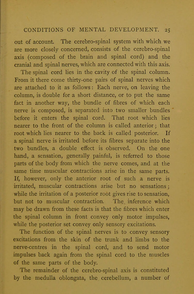 out of account. The cerebro-spinal system with which we are more closely concerned, consists of the cerebro-spinal axis (composed of the brain and spinal cord) and the cranial and spinal nerves, which are connected with this axis. The spinal cord lies in the cavity of the spinal column. From it there come thirty-one pairs of spinal nerves which are attached to it as follows: Each nerve, on leaving the column, is double for a short distance, or to put the same fact in another way, the bundle of fibres of which each nerve is composed, is separated into two smaller bundles before it enters the spinal cord. That root which lies nearer to the front of the column is called anterior; that root which lies nearer to the back is called posterior. If a spinal nerve is irritated before its fibres separate into the two bundles, a double effect is observed. On the one hand, a sensation, generally painful, is referred to those parts of the body from which the nerve comes, and at the same time muscular contractions arise in the same parts. If, however, only the anterior root of such a nerve is irritated, muscular contractions arise but no sensations; while the irritation of a posterior root gives rise to sensation, but not to muscular contraction. The. inference which may be drawn from these facts is that the fibres which enter the spinal column in front convey only motor impulses, while the posterior set convey only sensory excitations. The function of the spinal nerves is to convey sensory excitations from the skin of the trunk and limbs to the nerve-centres in the spinal cord, and to send motor impulses back again from the spinal cord to the muscles of the same parts of the body. The remainder of the cerebro-spinal axis is constituted by the medulla oblongata, the cerebellum, a number of