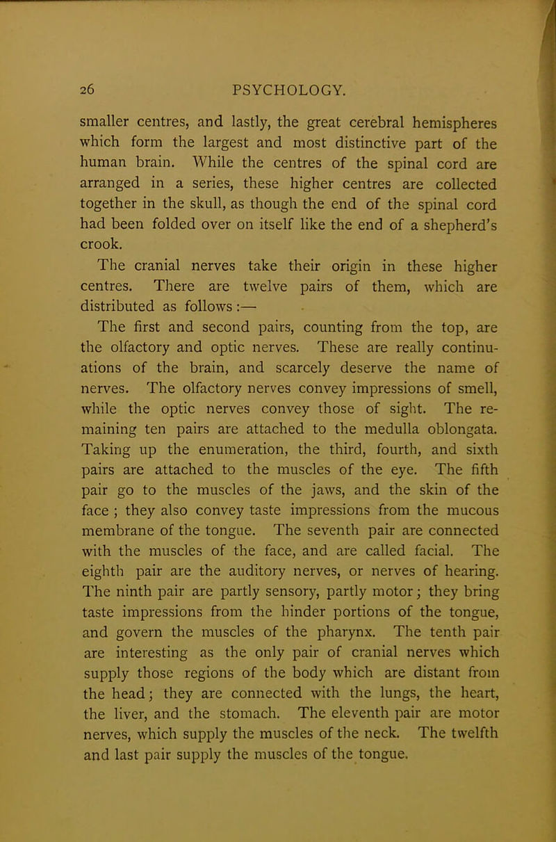smaller centres, and lastly, the great cerebral hemispheres which form the largest and most distinctive part of the human brain. While the centres of the spinal cord are arranged in a series, these higher centres are collected together in the skull, as though the end of the spinal cord had been folded over on itself like the end of a shepherd’s crook. The cranial nerves take their origin in these higher centres. There are twelve pairs of them, which are distributed as follows :— The first and second pairs, counting from the top, are the olfactory and optic nerves. These are really continu- ations of the brain, and scarcely deserve the name of nerves. The olfactory nerves convey impressions of smell, while the optic nerves convey those of sight. The re- maining ten pairs are attached to the medulla oblongata. Taking up the enumeration, the third, fourth, and sixth pairs are attached to the muscles of the eye. The fifth pair go to the muscles of the jaws, and the skin of the face ; they also convey taste impressions from the mucous membrane of the tongue. The seventh pair are connected with the muscles of the face, and are called facial. The eighth pair are the auditory nerves, or nerves of hearing. The ninth pair are partly sensory, partly motor; they bring taste impressions from the hinder portions of the tongue, and govern the muscles of the pharynx. The tenth pair are interesting as the only pair of cranial nerves which supply those regions of the body which are distant from the head; they are connected with the lungs, the heart, the liver, and the stomach. The eleventh pair are motor nerves, which supply the muscles of the neck. The twelfth and last pair supply the muscles of the tongue.