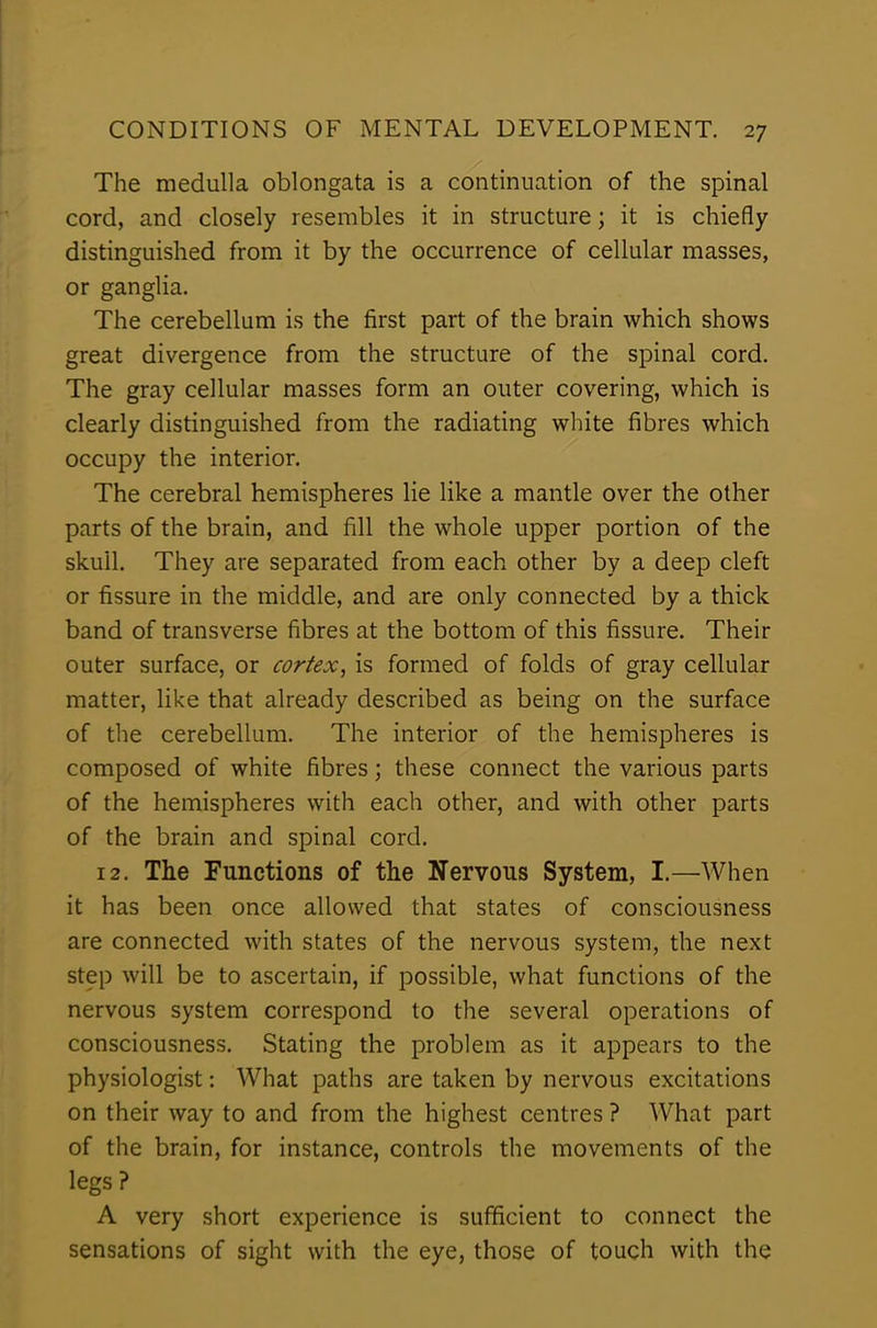 The medulla oblongata is a continuation of the spinal cord, and closely resembles it in structure; it is chiefly distinguished from it by the occurrence of cellular masses, or ganglia. The cerebellum is the first part of the brain which shows great divergence from the structure of the spinal cord. The gray cellular masses form an outer covering, which is clearly distinguished from the radiating white fibres which occupy the interior. The cerebral hemispheres lie like a mantle over the other parts of the brain, and fill the whole upper portion of the skull. They are separated from each other by a deep cleft or fissure in the middle, and are only connected by a thick band of transverse fibres at the bottom of this fissure. Their outer surface, or cortex, is formed of folds of gray cellular matter, like that already described as being on the surface of the cerebellum. The interior of the hemispheres is composed of white fibres; these connect the various parts of the hemispheres with each other, and with other parts of the brain and spinal cord. 12. The Functions of the Nervous System, I.—When it has been once allowed that states of consciousness are connected with states of the nervous system, the next step will be to ascertain, if possible, what functions of the nervous system correspond to the several operations of consciousness. Stating the problem as it appears to the physiologist: What paths are taken by nervous excitations on their way to and from the highest centres ? What part of the brain, for instance, controls the movements of the legs ? A very short experience is sufficient to connect the sensations of sight with the eye, those of touch with the