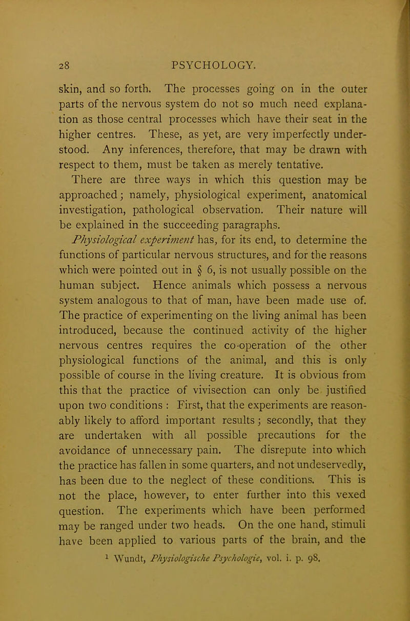 skin, and so forth. The processes going on in the outer parts of the nervous system do not so much need explana- tion as those central processes which have their seat in the higher centres. These, as yet, are very imperfectly under- stood. Any inferences, therefore, that may be drawn with respect to them, must be taken as merely tentative. There are three ways in which this question may be approached; namely, physiological experiment, anatomical investigation, pathological observation. Their nature will be explained in the succeeding paragraphs. Physiological experiment has, for its end, to determine the functions of particular nervous structures, and for the reasons which were pointed out in § 6, is not usually possible on the human subject. Hence animals which possess a nervous system analogous to that of man, have been made use of. The practice of experimenting on the living animal has been introduced, because the continued activity of the higher nervous centres requires the co-operation of the other physiological functions of the animal, and this is only possible of course in the living creature. It is obvious from this that the practice of vivisection can only be justified upon two conditions : First, that the experiments are reason- ably likely to afford important results; secondly, that they are undertaken with all possible precautions for the avoidance of unnecessary pain. The disrepute into which the practice has fallen in some quarters, and not undeservedly, has been due to the neglect of these conditions. This is not the place, however, to enter further into this vexed question. The experiments which have been performed may be ranged under two heads. On the one hand, stimuli have been applied to various parts of the brain, and the 1 Wundt, Physiologische Psychologic, vol. i. p. 98,