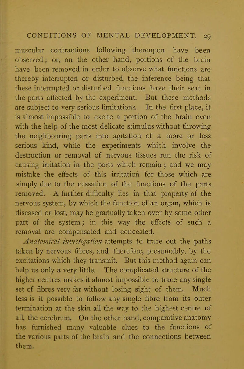 muscular contractions following thereupon have been observed; or, on the other hand, portions of the brain have been removed in order to observe what functions are thereby interrupted or disturbed, the inference being that these interrupted or disturbed functions have their seat in the parts affected by the experiment. But these methods are subject to very serious limitations. In the first place, it is almost impossible to excite a portion of the brain even with the help of the most delicate stimulus without throwing the neighbouring parts into agitation of a more or less serious kind, while the experiments which involve the destruction or removal of nervous tissues run the risk of causing irritation in the parts which remain ; and we may mistake the effects of this irritation for those which are simply due to the cessation of the functions of the parts removed. A further difficulty lies in that property of the nervous system, by which the function of an organ, which is diseased or lost, may be gradually taken over by some other part of the system; in this way the effects of such a removal are compensated and concealed. A?iatomical investigation attempts to trace out the paths taken by nervous fibres, and therefore, presumably, by the excitations which they transmit. But this method again can help us only a very little. The complicated structure of the higher centres makes it almost impossible to trace any single set of fibres very far without losing sight of them. Much less is it possible to follow any single fibre from its outer termination at the skin all the way to the highest centre of all, the cerebrum. On the other hand, comparative anatomy has furnished many valuable clues to the functions of the various parts of the brain and the connections between them.
