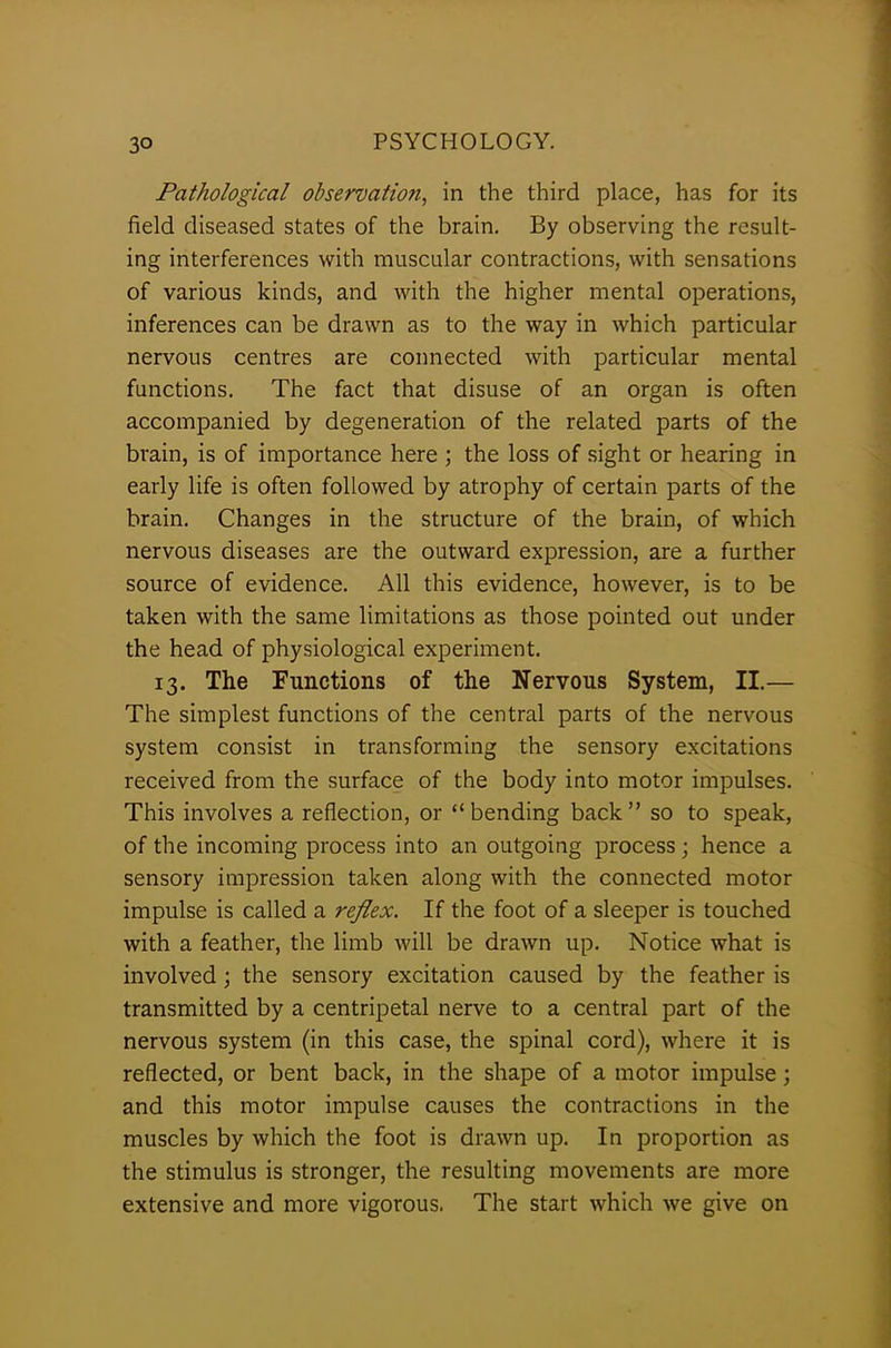 Pathological observation, in the third place, has for its field diseased states of the brain. By observing the result- ing interferences with muscular contractions, with sensations of various kinds, and with the higher mental operations, inferences can be drawn as to the way in which particular nervous centres are connected with particular mental functions. The fact that disuse of an organ is often accompanied by degeneration of the related parts of the brain, is of importance here ; the loss of sight or hearing in early life is often followed by atrophy of certain parts of the brain. Changes in the structure of the brain, of which nervous diseases are the outward expression, are a further source of evidence. All this evidence, however, is to be taken with the same limitations as those pointed out under the head of physiological experiment. 13. The Functions of the Nervous System, II.— The simplest functions of the central parts of the nervous system consist in transforming the sensory excitations received from the surface of the body into motor impulses. This involves a reflection, or “ bending back ” so to speak, of the incoming process into an outgoing process; hence a sensory impression taken along with the connected motor impulse is called a reflex. If the foot of a sleeper is touched with a feather, the limb will be drawn up. Notice what is involved ; the sensory excitation caused by the feather is transmitted by a centripetal nerve to a central part of the nervous system (in this case, the spinal cord), where it is reflected, or bent back, in the shape of a motor impulse ; and this motor impulse causes the contractions in the muscles by which the foot is drawn up. In proportion as the stimulus is stronger, the resulting movements are more extensive and more vigorous. The start which we give on