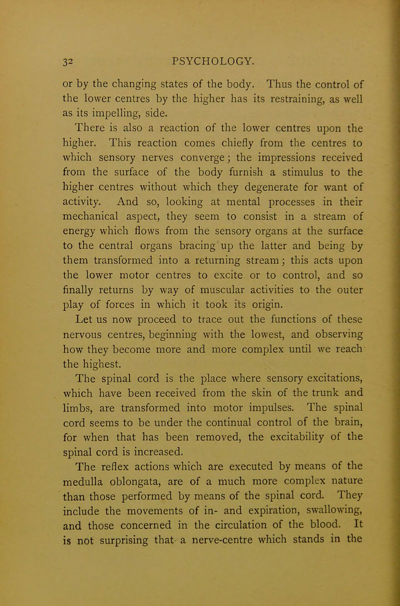 or by the changing states of the body. Thus the control of the lower centres by the higher has its restraining, as well as its impelling, side. There is also a reaction of the lower centres upon the higher. This reaction comes chiefly from the centres to which sensory nerves converge; the impressions received from the surface of the body furnish a stimulus to the higher centres without which they degenerate for want of activity. And so, looking at mental processes in their mechanical aspect, they seem to consist in a stream of energy which flows from the sensory organs at the surface to the central organs bracing up the latter and being by them transformed into a returning stream; this acts upon the lower motor centres to excite or to control, and so finally returns by way of muscular activities to the outer play of forces in which it took its origin. Let us now proceed to trace out the functions of these nervous centres, beginning with the lowest, and observing how they become more and more complex until we reach the highest. The spinal cord is the place where sensory excitations, which have been received from the skin of the trunk and limbs, are transformed into motor impulses. The spinal cord seems to be under the continual control of the brain, for when that has been removed, the excitability of the spinal cord is increased. The reflex actions which are executed by means of the medulla oblongata, are of a much more complex nature than those performed by means of the spinal cord. They include the movements of in- and expiration, swallowing, and those concerned in the circulation of the blood. It is not surprising that a nerve-centre which stands in the