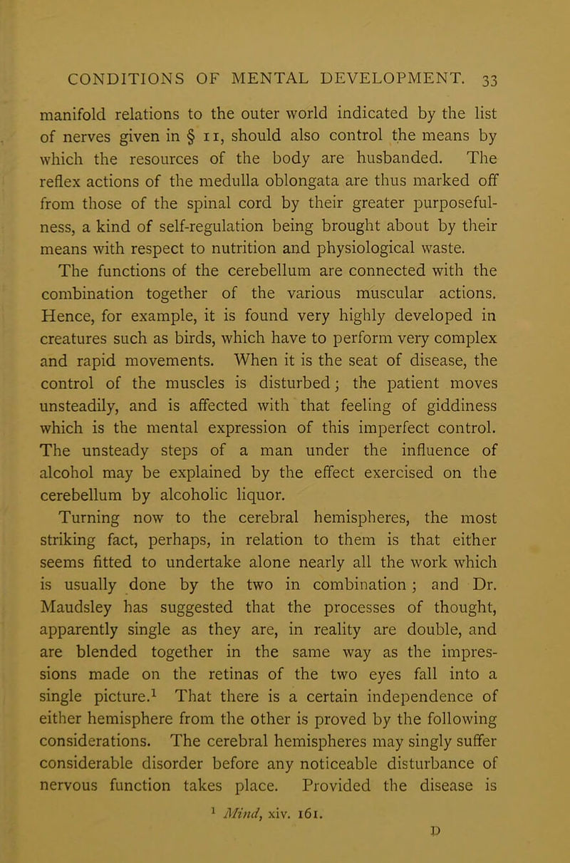 manifold relations to the outer world indicated by the list of nerves given in § n, should also control the means by which the resources of the body are husbanded. The reflex actions of the medulla oblongata are thus marked off from those of the spinal cord by their greater purposeful- ness, a kind of self-regulation being brought about by their means with respect to nutrition and physiological waste. The functions of the cerebellum are connected with the combination together of the various muscular actions. Hence, for example, it is found very highly developed in creatures such as birds, which have to perform very complex and rapid movements. When it is the seat of disease, the control of the muscles is disturbed; the patient moves unsteadily, and is affected with that feeling of giddiness which is the mental expression of this imperfect control. The unsteady steps of a man under the influence of alcohol may be explained by the effect exercised on the cerebellum by alcoholic liquor. Turning now to the cerebral hemispheres, the most striking fact, perhaps, in relation to them is that either seems fitted to undertake alone nearly all the work which is usually done by the two in combination ; and Dr. Maudsley has suggested that the processes of thought, apparently single as they are, in reality are double, and are blended together in the same way as the impres- sions made on the retinas of the two eyes fall into a single picture.1 That there is a certain independence of either hemisphere from the other is proved by the following considerations. The cerebral hemispheres may singly suffer considerable disorder before any noticeable disturbance of nervous function takes place. Provided the disease is 1 Mind, xiv. 161. D