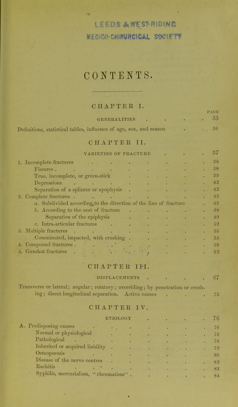 LEEDS AWEST-RIDINC MEDICO-CHIRURG1CAL SOCtETT CONTENTS. CHAPTER I. PAOE GENERALITIES . . • .33 Definitions, statistical tables, influence of age, sex, and season . . 36 CHAPTER II. VARIETIES OF FRACTURE . . .37 1. Incomplete fractures . . . . . . . .38 Fissures ......... 38 True, incomplete, or green-stick . . . . .39 Depressions .■ . . . . . . .42 Separation of a splinter or apophysis . , . . .42 2. Complete fractures . ... . . . . .43 a. Subdivided aceording,to the direction of the line of fracture . 43 b. According to the seat of fracture . . . . .48 Separation of the epiphysis . . . . .49 c. Intra-articular fractures . . . . . .52 3. Multiple fractures ........ 55 Comminuted, impacted, with crushing . . . . .55 4. Compound fractures . . . .59 5. Gunshot fractures i . . . 62 CHAPTER I IT. DISPLACEMENTS . . . .67 Transverse or lateral; angular; rotatory; overriding; by penetration or crush- ing ; direct longitudinal separation. Active causes . . .73 CHAPTER IV ETIOLOGY A. Predisposing causes Normal or physiological Pathological .... Inherited or acquired liability . Osteoporosis Disease of the nerve centres Rachitis . ' Syphilis, mercurialism, rheumatism . 76 76 76 76 79 80 82 83