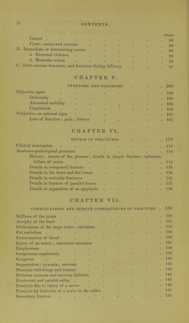 CONTENTS. Cancer . Cysts ; caries and necrosis B. Immediate or determining causes a. External violence b. Muscular action C. Intra-uterine fractures, and fractures during delivery CHAPTER V. SYMPTOMS AND DIAGNOSIS Objective signs Deformity Abnormal mobility Crepitation . Subjective or rational signs Loss of function ; pain ; history PAGE 86 89 90 91 92 97 100 100 100 104 105 107 107 CHAPTER VI. REPAIR OF FRACTURES Clinical description Anatomo-pathological processes History ; nature of the process ; details failure of union Details in compound fracture Details in the short and flat bones Details in articular fractures Details in fracture of parallel bones Details in separation of an epiphysis in simple fracture; splinters 110 110 114 114 123 124 125 127 128 CHAPTER VII. COMPLICATIONS AND REMOTE CONSEQUENCES OF FRACTURE Stiffness of the joints . Atrophy of the limb Obliteration of the large veins ; embolism Fat embolism .... Extravasation of blood. Injury of an artery ; traumatic aneurism Emphysema .... Gangrenous septicaemia Gangrene .... Suppuration; pyaemia; necrosis Muscular twitchings and tetanus Delirium tremens and nervous delirium Exuberant and painful callus Paralysis due to injury of a nerve Paralysis by inclusion of a nerve in the callus Secondary fracture 130 130 131 132 133 136 137 138 139 140 142 144 145 146 149 150 151