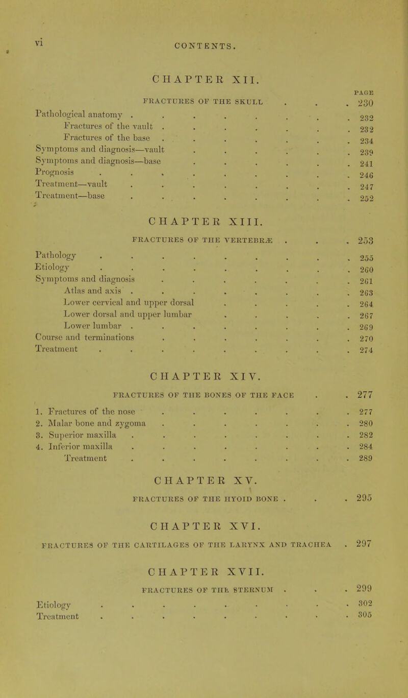 CHAPTER XII FRACTURES OF THE SKLI Pathological anatomy . Fractures of the vault . Fractures of the base Symptoms and diagnosis—vault Symptoms and diagnosis—base Prognosis Treatment—vault Treatment—base CHAPTER XIII. FRACTURES OF THE VERTEBRAE Pathology .... Etiology .... Symptoms and diagnosis Atlas and axis . Lower cervical and upper dorsal Lower dorsal and upper lumbar Lower lumbar . Course and terminations Treatment .... PAGE 230 232 232 234 239 241 246 247 252 253 255 2G0 261 263 264 267 269 270 274 CHAPTER XIV. FRACTURES OF THE BONES OF THE FACE 1. Fractures of the nose 2. Malar bone and zygoma 3. Superior maxilla 4. Inferior maxilla Treatment 277 277 280 282 284 289 CHAPTER XV. FRACTURES OF THE HYOID BONE 295 CHAPTER XVI. FRACTURES OF THE CARTILAGES OF THE LARYNX AND TRACHEA 297 CHAPTER XVII. FRACTURES OF THE STERNUM Etiology Treatment 299 302 305