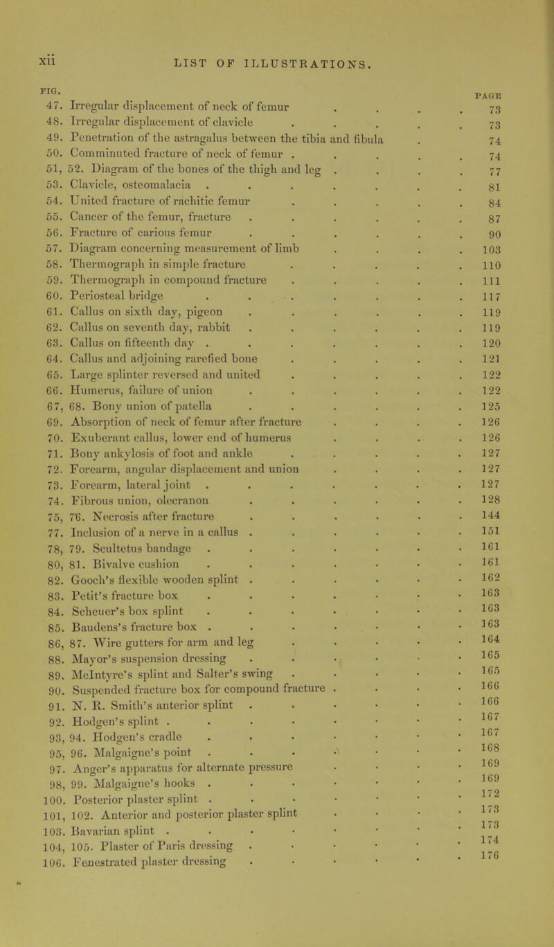FIG- . PAGE 47. Irregular displacement of neck of femur . . . 73 48. Irregular displacement of clavicle 73 49. Penetration of the astragalus between the tibia and fibula . 74 50. Comminuted fracture of neck of femur ..... 74 51,52. Diagram of the bones of the thigh and leg . . . .77 53. Clavicle, osteomalacia . . . . . . .81 54. United fracture of rachitic femur . . . . .84 55. Cancer of the femur, fracture ...... 87 56. Fracture of carious femur ...... 90 57. Diagram concerning measurement of limb .... 103 58. Thermograph in simple fracture . . . . .110 59. Thermograph in compound fracture . . . . .111 60. Periosteal bridge . . .. . . . .117 61. Callus on sixth day, pigeon ...... 119 62. Callus on seventh day, rabbit . . . . . .119 63. Callus on fifteenth day . . . . . . .120 64. Callus and adjoining rarefied bone ..... 121 65. Large splinter reversed and united . . . . .122 66. Humerus, failure of union ...... 122 67. 68. Bony union of patella . . . . . .125 69. Absorption of neck of femur after fracture . . . .126 70. Exuberant callus, lower end of humerus . . . .126 71. Bony ankylosis of foot and ankle. ..... 127 72. Forearm, angular displacement and union . . . .127 73. Forearm, lateral joint ....... 127 74. Fibrous union, olecranon . . . . . .128 75. 7T3. Necrosis after fracture ...... 144 77. Inclusion of a nerve in a callus ...... lol 78, 79. Scultetus bandage . . . . . • .161 80, 81. Bivalve cushion ....... 161 82. Gooch's flexible wooden splint ...... 162 83. Petit's fracture box ....... 163 84. Scheuer's box splint . . . ... • .163 85. Baudens's fracture box . . . • • • .163 86. 87. Wire gutters for arm and leg .... 164 88. Mayor's suspension dressing . . ., . • 1(>5 89. Mclntyre's splint and Salter's swing . . • • .165 90. Suspended fracture box for compound fracture . . • .166 91. N. R. Smith's anterior splint 166 92. Hodgen's splint 107 93. 94. Hodgen's cradle . . • • • • .167 95, 96. Malgaignc's point xv° 97. Anger's apparatus for alternate pressure • 98, 99. Malgaigne'fl hooks 169 179 100. Posterior plaster splint 101,102. Anterior and posterior plaster splint . • • ' 103. Bavarian splint 104,105. Plaster of Paris dressing . . • • • 1,4 106. Fenestrated plaster dressing
