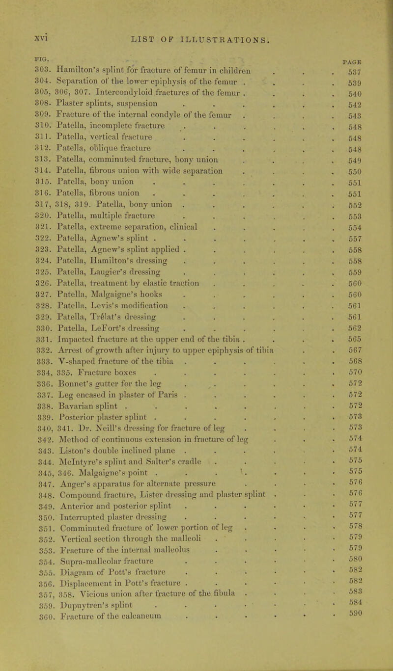FIG- PAGE 803. Hamilton's splint for fracture of femur in children . . . 537 304. Separation of the lower epiphysis of the femur .... 539 305, 30C, 307. Intereondyloid fractures of the femur . . . , 540 308. Plaster splints, suspension ...... 542 309. Fracture of the internal condyle of the femur .... 543 310. Patella, incomplete fracture ...... 548 311. Patella, vertical fracture ...... 548 312. Patella, oblique fracture ...... 548 313. Patella, comminuted fracture, bony union , . . 549 314. Patella, fibrous union with wide separation .... 550 315. Patella, bony union ....... 551 316. Patella, fibrous union ....... 551 317,318,319. Patella, bony union ...... 552 320. Patella, multiple fracture ...... 553 321. Patella, extreme separation, clinical ..... 554 322. Patella, Agnew's splint ....... 557 323. Patella, Agnew's splint applied ...... 558 324. Patella, Hamilton's dressing ...... 558 325. Patella, Laugier's dressing ...... 559 326. Patella, treatment by elastic traction ..... 560 327. Patella, Malgaigne's hooks . . . . . .560 328. Patella, Levis's modification ...... 561 329. Patella, Trelat's dressing . . . . . .561 330. Patella, LeFort's dressing ...... 562 331. Impacted fracture at the upper end of the tibia .... 565 332. Arrest of growth after injury to upper epiphysis of tibia . . 567 333. V-shaped fracture of the tibia ...... 568 334. 335. Fracture boxes ....... 570 336. Bonnet's gutter for the leg . . . . . 572 387. Leg encased in plaster of Paris ...... 572 338. Bavarian splint ........ 572 339. Posterior plaster splint ....... 573 340,341. Dr. Neill's dressing for fracture of leg .... 573 342. Method of continuous extension in fracture of leg . . • 574 343. Liston's double inclined plane ...... 574 344. Mclntyre's splint and Salter's cradle . 575 345,346. Malgaigne's point . . . ^. . • • 575 347. Anger's apparatus for alternate pressure . 576 348. Compound fracture, Lister dressing and plaster splint . . . 576 349. Anterior and posterior splint 577 350. Interrupted plaster dressing ...... 577 351. Comminuted fracture of lower portion of leg .... 578 352. Vertical section through the malleoli . . . • • 579 353. Fracture of the internal malleolus . 579 354. Supra-malleolar fracture 580 355. Diagram of Pott's fracture 582 356. Displacement in Pott's fracture 582 357,358. Vicious union after fracture of the fibula . 583 359. Dupuytren's splint . . . • ' • • 584 360. Fracture of the calcaneuui 590