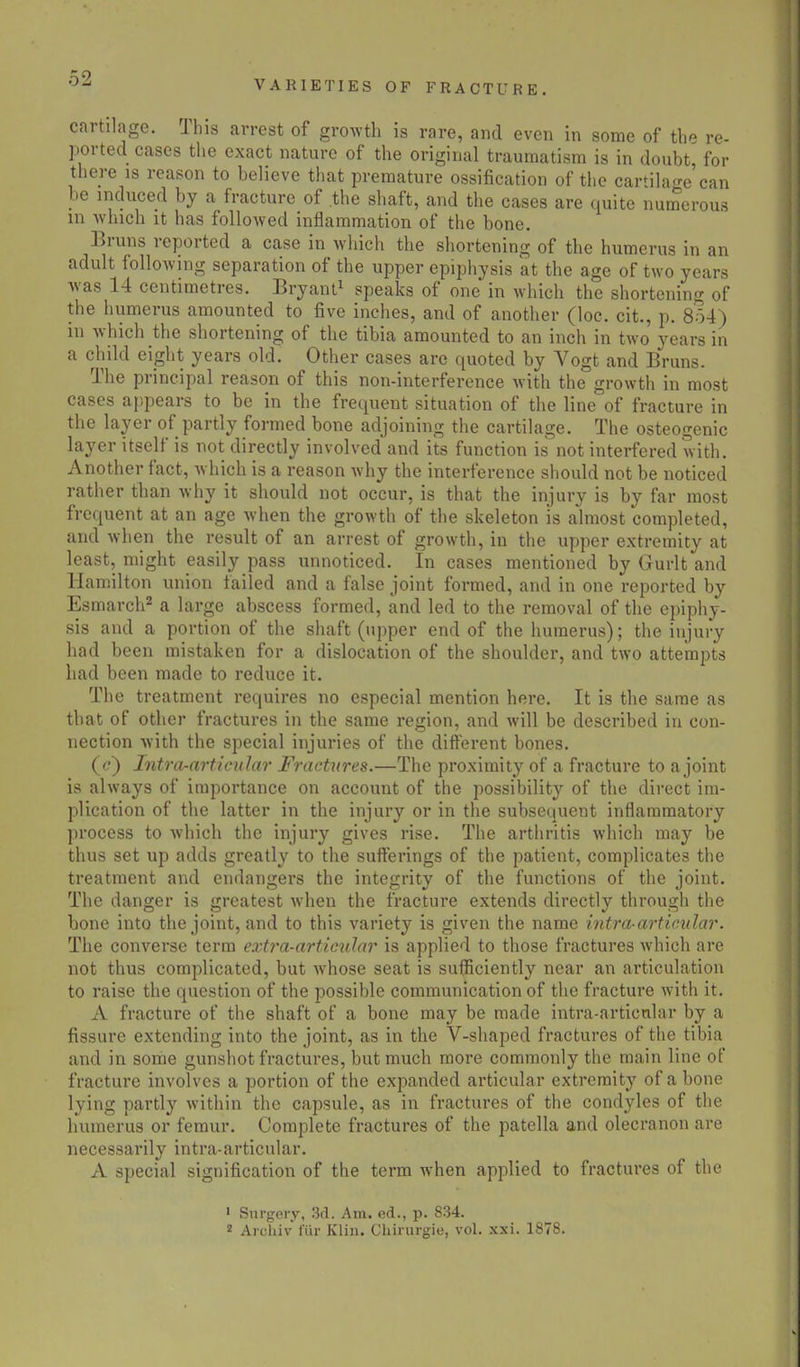 VARIETIES OF FRACTURE. cartilage. Ihis arrest of growth is rare, and even in some of th* re- ported cases the exact nature of the original traumatism is in doubt, for there is reason to believe that premature ossification of the cartilage can be induced by a fracture of the shaft, and the cases are quite numerous in which it has followed inflammation of the bone. Bruns reported a case in which the shortening of the humerus in an adult following separation of the upper epiphysis at the age of two years was 14 centimetres. Bryant1 speaks of one in which the shortening of the humerus amounted to five inches, and of another (loc. cit., p. 854) in which the shortening of the tibia amounted to an inch in two years in a child eight years old. Other cases are quoted by Vogt and Bruns. The principal reason of this non-interference with the growth in most cases appears to be in the frequent situation of the line of fracture in the layer of partly formed bone adjoining the cartilage. The osteogenic layer itself is not directly involved and its function is not interfered with. Another fact, which is a reason why the interference should not be noticed rather than why it should not occur, is that the injury is by far most frequent at an age when the growth of the skeleton is almost completed, and when the result of an arrest of growth, in the upper extremity at least, might easily pass unnoticed. In cases mentioned by Gurlt and Hamilton union tailed and a false joint formed, and in one reported by Esmarch2 a large abscess formed, and led to the removal of the epiphy- sis and a portion of the shaft (upper end of the humerus); the injury had been mistaken for a dislocation of the shoulder, and two attempts had been made to reduce it. The treatment requires no especial mention here. It is the same as that of other fractures in the same region, and will be described in con- nection with the special injuries of the different bones. (c') Intro-articular Fractures.—The proximity of a fracture to a joint is always of importance on account of the possibility of the direct im- plication of the latter in the injury or in the subsequent inflammatory process to which the injury gives rise. The arthritis which may be thus set up adds greatly to the sufferings of the patient, complicates the treatment and endangers the integrity of the functions of the joint. The danger is greatest when the fracture extends directly through the bone into the joint, and to this variety is given the name intra-articular. The converse term extra-articular is applied to those fractures which are not thus complicated, but whose seat is sufficiently near an articulation to raise the question of the possible communication of the fracture with it. A fracture of the shaft of a bone may be made intra-articular by a fissure extending into the joint, as in the V-shaped fractures of the tibia and in some gunshot fractures, but much more commonly the main line of fracture involves a portion of the expanded articular extremity of a bone lying partly within the capsule, as in fractures of the condyles of the humerus or femur. Complete fractures of the patella and olecranon are necessarily intra-articular. A special signification of the term when applied to fractures of the ' Surgery, 3d. Am. ed., p. 834. 2 Arcliiv fttr Klin. Chirurgie, vol. xxi. 1878.