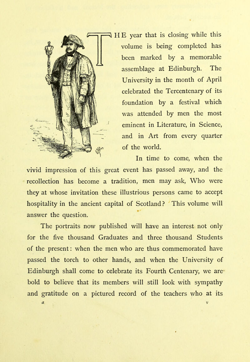 HE year that is closing while this volume is being completed has been marked by a memorable assemblage at Edinburgh. The University in the month of April celebrated the Tercentenary of its foundation by a festival which was attended by men the most eminent in Literature, in Science, and in Art from every quarter of the world. In time to come, when the vivid impression of this great event has passed away, and the recollection has become a tradition, men may ask, Who were they at whose invitation these illustrious persons came to accept hospitality in the ancient capital of Scotland ? This volume will answer the question. The portraits now published will have an interest not only for the five thousand Graduates and three thousand Students of the present: when the men who are thus commemorated have passed the torch to other hands, and when the University of Edinburgh shall come to celebrate its Fourth Centenary, we are bold to believe that its members will still look with sympathy and gratitude on a pictured record of the teachers who at its «