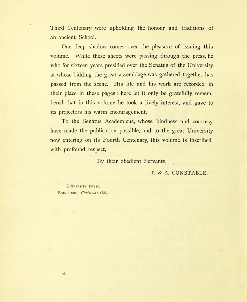 Third Centenary were upholding the honour and traditions of an ancient School. One deep shadow conies over the pleasure of issuing this volume. While these sheets were passing through the press, he who for sixteen years presided over the Senatus of the University at whose bidding the great assemblage was gathered together has passed from the scene. His life and his work are recorded in their place in these pages; here let it only be gratefully remem- bered that in this volume he took a lively interest, and gave to its projectors his warm encouragement. To the Senatus Academicus, whose kindness and courtesy have made the publication possible, and to the great University now entering on its Fourth Centenary, this volume is inscribed, with profound respect, By their obedient Servants, T. & A. CONSTABLE. University Press, Edinburgh, Christmas 1884.