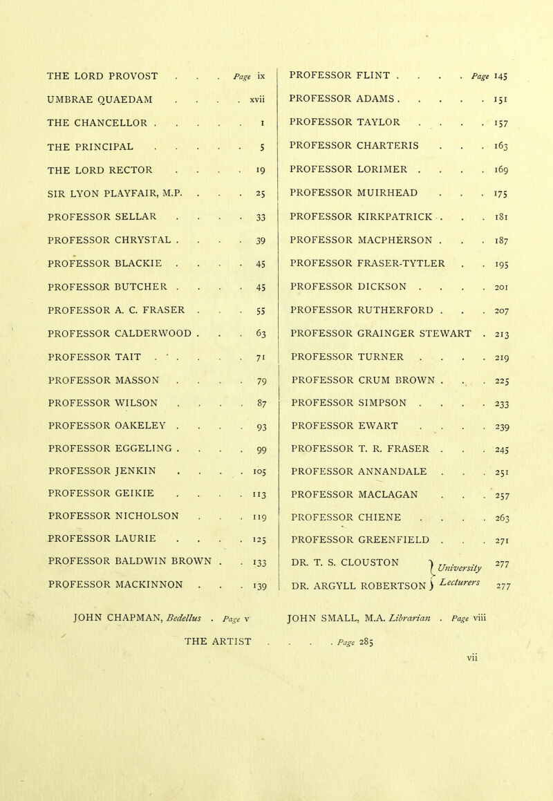 THE LORD PROVOST . . . Page ix UMBRAE QUAEDAM .... xvii THE CHANCELLOR i THE PRINCIPAL 5 THE LORD RECTOR .... 19 SIR LYON PLAYFAIR, M.P. ... 25 PROFESSOR SELLAR .... 33 PROFESSOR CHRYSTAL .... 39 PROFESSOR BLACKIE .... 45 PROFESSOR BUTCHER .... 45 PROFESSOR A. C. FRASER ... 55 PROFESSOR CALDERWOOD ... 63 PROFESSOR TAIT . ' . . . .71 PROFESSOR MASSON . . . .79 PROFESSOR WILSON .... 87 PROFESSOR OAKELEY .... 93 PROFESSOR EGGELING .... 99 PROFESSOR JENKIN . . . .105 PROFESSOR GEIKIE . . . .113 PROFESSOR NICHOLSON . . ,119 PROFESSOR LAURIE . . . .125 PROFESSOR BALDWIN BROWN . PROFESSOR MACKINNON . JOHN CHAPMAN, Bedellus . Page v THE ARTIST PROFESSOR FLINT .... Page 145 PROFESSOR ADAMS 151 PROFESSOR TAYLOR . . . .157 PROFESSOR CHARTERIS . . .163 PROFESSOR LORIMER . . . .169 PROFESSOR MUIRHEAD . . .175 PROFESSOR KIRKPATRICK . . .181 PROFESSOR MACPHERSON . . .187 PROFESSOR FRASER-TYTLER . . 195 PROFESSOR DICKSON . . . .201 PROFESSOR RUTHERFORD . . .207 PROFESSOR GRAINGER STEWART . 213 PROFESSOR TURNER . . . .219 PROFESSOR CRUM BROWN . . . 225 PROFESSOR SIMPSON . . . .233 PROFESSOR EWART . . . .239 PROFESSOR T. R. FRASER . . .245 PROFESSOR ANNANDALE . . .251 PROFESSOR MACLAGAN . . . 257 PROFESSOR CHIENE . . . .263 PROFESSOR GREENFIELD . . .271 DR. T. S. CLOUSTON ^> _ . 277 ! University '' DR. ARGYLL ROBERTSON) Lecturers 2JJ JOHN SMALL, M.A. Librarian . Page viii . . . Page 285