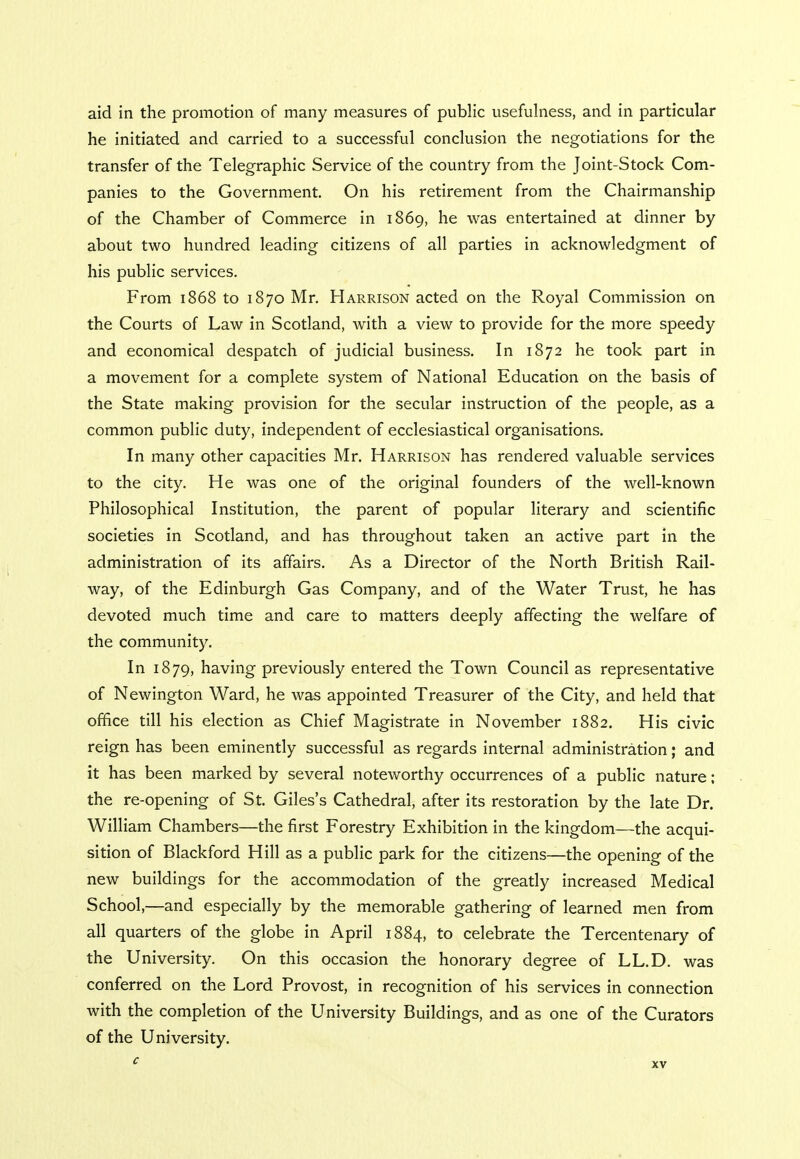 aid in the promotion of many measures of public usefulness, and in particular he initiated and carried to a successful conclusion the negotiations for the transfer of the Telegraphic Service of the country from the Joint-Stock Com- panies to the Government. On his retirement from the Chairmanship of the Chamber of Commerce in 1869, he was entertained at dinner by about two hundred leading citizens of all parties in acknowledgment of his public services. From 1868 to 1870 Mr. Harrison acted on the Royal Commission on the Courts of Law in Scotland, with a view to provide for the more speedy and economical despatch of judicial business. In 1872 he took part in a movement for a complete system of National Education on the basis of the State making provision for the secular instruction of the people, as a common public duty, independent of ecclesiastical organisations. In many other capacities Mr. Harrison has rendered valuable services to the city. He was one of the original founders of the well-known Philosophical Institution, the parent of popular literary and scientific societies in Scotland, and has throughout taken an active part in the administration of its affairs. As a Director of the North British Rail- way, of the Edinburgh Gas Company, and of the Water Trust, he has devoted much time and care to matters deeply affecting the welfare of the community. In 1879, having previously entered the Town Council as representative of Newington Ward, he was appointed Treasurer of the City, and held that office till his election as Chief Magistrate in November 1882. His civic reign has been eminently successful as regards internal administration; and it has been marked by several noteworthy occurrences of a public nature; the re-opening of St. Giles's Cathedral, after its restoration by the late Dr. William Chambers—the first Forestry Exhibition in the kingdom—the acqui- sition of Blackford Hill as a public park for the citizens—the opening of the new buildings for the accommodation of the greatly increased Medical School,—and especially by the memorable gathering of learned men from all quarters of the globe in April 1884, to celebrate the Tercentenary of the University. On this occasion the honorary degree of LL.D. was conferred on the Lord Provost, in recognition of his services in connection with the completion of the University Buildings, and as one of the Curators of the University.