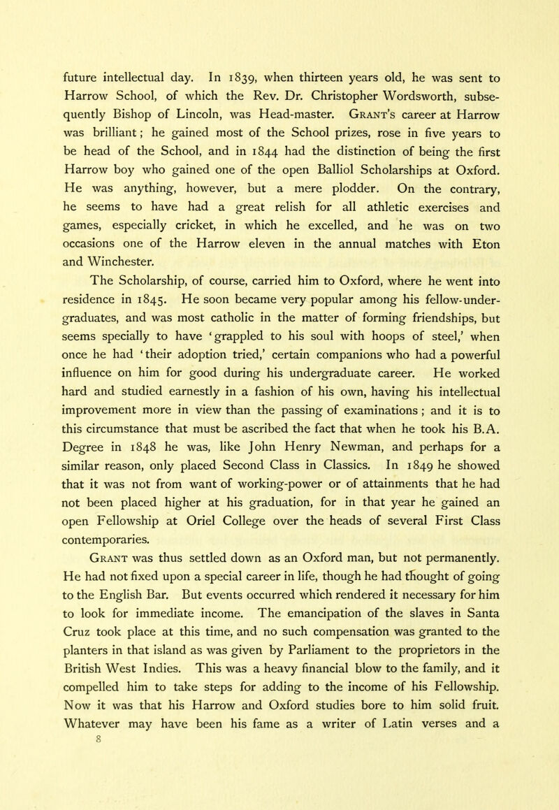 future intellectual day. In 1839, when thirteen years old, he was sent to Harrow School, of which the Rev. Dr. Christopher Wordsworth, subse- quently Bishop of Lincoln, was Head-master. Grant's career at Harrow was brilliant; he gained most of the School prizes, rose in five years to be head of the School, and in 1844 had the distinction of being the first Harrow boy who gained one of the open Balliol Scholarships at Oxford. He was anything, however, but a mere plodder. On the contrary, he seems to have had a great relish for all athletic exercises and games, especially cricket, in which he excelled, and he was on two occasions one of the Harrow eleven in the annual matches with Eton and Winchester. The Scholarship, of course, carried him to Oxford, where he went into residence in 1845. He soon became very popular among his fellow-under- graduates, and was most catholic in the matter of forming friendships, but seems specially to have 'grappled to his soul with hoops of steel,' when once he had ' their adoption tried,' certain companions who had a powerful influence on him for good during his undergraduate career. He worked hard and studied earnestly in a fashion of his own, having his intellectual improvement more in view than the passing of examinations ; and it is to this circumstance that must be ascribed the fact that when he took his B.A. Degree in 1848 he was, like John Henry Newman, and perhaps for a similar reason, only placed Second Class in Classics. In 1849 he showed that it was not from want of working-power or of attainments that he had not been placed higher at his graduation, for in that year he gained an open Fellowship at Oriel College over the heads of several First Class contemporaries. Grant was thus settled down as an Oxford man, but not permanently. He had not fixed upon a special career in life, though he had thought of going to the English Bar. But events occurred which rendered it necessary for him to look for immediate income. The emancipation of the slaves in Santa Cruz took place at this time, and no such compensation was granted to the planters in that island as was given by Parliament to the proprietors in the British West Indies. This was a heavy financial blow to the family, and it compelled him to take steps for adding to the income of his Fellowship. Now it was that his Harrow and Oxford studies bore to him solid fruit. Whatever may have been his fame as a writer of Latin verses and a