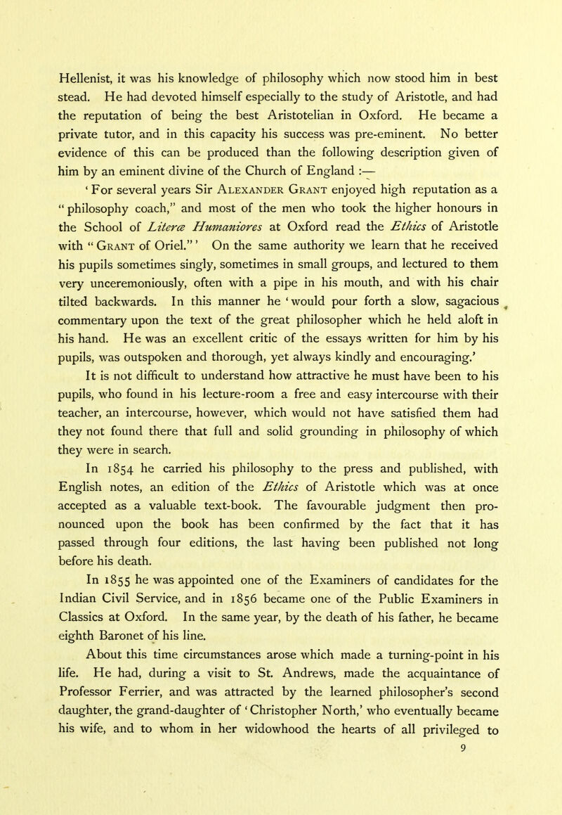 Hellenist, it was his knowledge of philosophy which now stood him in best stead. He had devoted himself especially to the study of Aristotle, and had the reputation of being the best Aristotelian in Oxford. He became a private tutor, and in this capacity his success was pre-eminent. No better evidence of this can be produced than the following description given of him by an eminent divine of the Church of England :— ' For several years Sir Alexander Grant enjoyed high reputation as a philosophy coach, and most of the men who took the higher honours in the School of Literce Humaniores at Oxford read the Ethics of Aristotle with Grant of Oriel. ' On the same authority we learn that he received his pupils sometimes singly, sometimes in small groups, and lectured to them very unceremoniously, often with a pipe in his mouth, and with his chair tilted backwards. In this manner he ' would pour forth a slow, sagacious commentary upon the text of the great philosopher which he held aloft in his hand. He was an excellent critic of the essays written for him by his pupils, was outspoken and thorough, yet always kindly and encouraging.' It is not difficult to understand how attractive he must have been to his pupils, who found in his lecture-room a free and easy intercourse with their teacher, an intercourse, however, which would not have satisfied them had they not found there that full and solid grounding in philosophy of which they were in search. In 1854 he carried his philosophy to the press and published, with English notes, an edition of the Ethics of Aristotle which was at once accepted as a valuable text-book. The favourable judgment then pro- nounced upon the book has been confirmed by the fact that it has passed through four editions, the last having been published not long before his death. In 1855 he was appointed one of the Examiners of candidates for the Indian Civil Service, and in 1856 became one of the Public Examiners in Classics at Oxford. In the same year, by the death of his father, he became eighth Baronet of his line. About this time circumstances arose which made a turning-point in his life. He had, during a visit to St. Andrews, made the acquaintance of Professor Ferrier, and was attracted by the learned philosopher's second daughter, the grand-daughter of ' Christopher North,' who eventually became his wife, and to whom in her widowhood the hearts of all privileged to