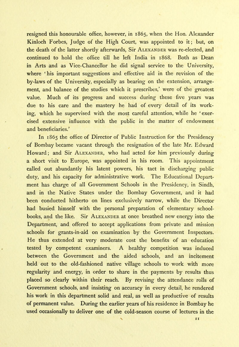 resigned this honourable office, however, in 1865, when the Hon. Alexander Kinloch Forbes, Judge of the High Court, was appointed to it; but, on the death of the latter shortly afterwards, Sir Alexander was re-elected, and continued to hold the office till he left India in 1868. Both as Dean in Arts and as Vice-Chancellor he did signal service to the University, where ' his important suggestions and effective aid in the revision of the by-laws of the University, especially as bearing on the extension, arrange- ment, and balance of the studies which it prescribes,' were of the greatest value. Much of its progress and success during these five years was due to his care and the mastery he had of every detail of its work- ing, which he supervised with the most careful attention, while he ' exer- cised extensive influence with the public in the matter of endowment and beneficiaries.' In 1865 the office of Director of Public Instruction for the Presidency 0/ Bombay became vacant through the resignation of the late Mr. Edward Howard; and Sir Alexander, who had acted for him previously during a short visit to Europe, was appointed in his room. This appointment called out abundantly his latent powers, his tact in discharging public duty, and his capacity for administrative work. The Educational Depart- ment has charge of all Government Schools in the Presidency, in Sindh, and in the Native States under the Bombay Government, and it had been conducted hitherto on lines exclusively narrow, while the Director had busied himself with the personal preparation of elementary school- books, and the like. Sir Alexander at once breathed new energy into the Department, and offered to accept applications from private and mission schools for grants-in-aid on examination by the Government Inspectors. He thus extended at very moderate cost the benefits of an education tested by competent examiners. A healthy competition was induced between the Government and the aided schools, and an incitement held out to the old-fashioned native village schools to work with more regularity and energy, in order to share in the payments by results thus placed so clearly within their reach. By revising the attendance rolls of Government schools, and insisting on accuracy in every detail, he rendered his work in this department solid and real, as well as productive of results of permanent value. During the earlier years of his residence in Bombay he used occasionally to deliver one of the cold-season course of lectures in the