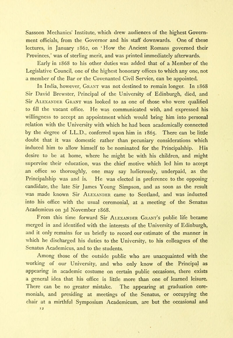 Sassoon Mechanics' Institute, which drew audiences of the highest Govern- ment officials, from the Governor and his staff downwards. One of these lectures, in January 1862, on 'How the Ancient Romans governed their Provinces,' was of sterling merit, and was printed immediately afterwards. Early in 1868 to his other duties was added that of a Member of the Legislative Council, one of the highest honorary offices to which any one, not a member of the Bar or the Covenanted Civil Service, can be appointed. In India, however, Grant was not destined to remain longer. In 1868 Sir David Brewster, Principal of the University of Edinburgh, died, and Sir Alexander Grant was looked to as one of those who were qualified to fill the vacant office. He was communicated with, and expressed his willingness to accept an appointment which would bring him into personal relation with the University with which he had been academically connected by the degree of LL.D., conferred upon him in 1865. There can be little doubt that it was domestic rather than pecuniary considerations which induced him to allow himself to be nominated for the Principalship. His desire to be at home, where he might be with his children, and might supervise their education, was the chief motive which led him to accept an office so thoroughly, one may say ludicrously, underpaid, as the Principalship was and is. He was elected in preference to the opposing candidate, the late Sir James Young Simpson, and as soon as the result was made known Sir Alexander came to Scotland, and was inducted into his office with the usual ceremonial, at a meeting of the Senatus Academicus on 3d November 1868. From this time forward Sir Alexander Grant's public life became merged in and identified with the interests of the University of Edinburgh, and it only remains for us briefly to record our estimate of the manner in which he discharged his duties to the University, to his colleagues of the Senatus Academicus, and to the students. Among those of the outside public who are unacquainted with the working of our University, and who only know of the Principal as appearing in academic costume on certain public occasions, there exists a general idea that his office is little more than one of learned leisure. There can be no greater mistake. The appearing at graduation cere- monials, and presiding at meetings of the Senatus, or occupying the chair at a mirthful Symposium Academicum, are but the occasional and