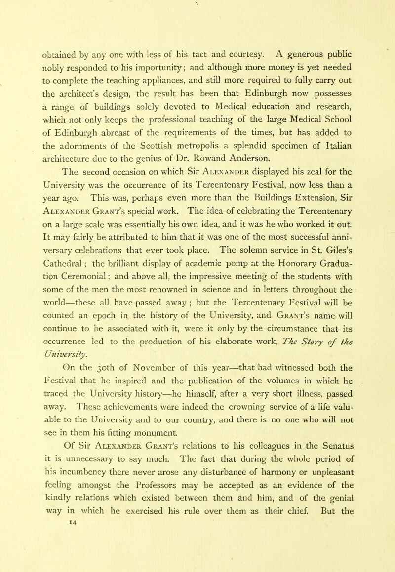 \ obtained by any one with less of his tact and courtesy. A generous public nobly responded to his importunity; and although more money is yet needed to complete the teaching appliances, and still more required to fully carry out the architect's design, the result has been that Edinburgh now possesses a range of buildings solely devoted to Medical education and research, which not only keeps the professional teaching of the large Medical School of Edinburgh abreast of the requirements of the times, but has added to the adornments of the Scottish metropolis a splendid specimen of Italian architecture due to the genius of Dr. Rowand Anderson. The second occasion on which Sir Alexander displayed his zeal for the University was the occurrence of its Tercentenary Festival, now less than a year ago. This was, perhaps even more than the Buildings Extension, Sir Alexander Grant's special work. The idea of celebrating the Tercentenary on a large scale was essentially his own idea, and it was he who worked it out. It may fairly be attributed to him that it was one of the most successful anni- versary celebrations that ever took place. The solemn service in St. Giles's Cathedral ; the brilliant display of academic pomp at the Honorary Gradua- tion Ceremonial; and above all, the impressive meeting of the students with some of the men the most renowned in science and in letters throughout the world—these all have passed away ; but the Tercentenary Festival will be counted an epoch in the history of the University, and Grant's name will continue to be associated with it, were it only by the circumstance that its occurrence led to the production of his elaborate work, The Story of the University. On the 30th of November of this year—that had witnessed both the Festival that he inspired and the publication of the volumes in which he traced the University history—he himself, after a very short illness, passed away. These achievements were indeed the crowning service of a life valu- able to the University and to our country, and there is no one who will not see in them his fitting monument. Of Sir Alexander Grant's relations to his colleagues in the Senatus it is unnecessary to say much. The fact that during the whole period of his incumbency there never arose any disturbance of harmony or unpleasant feeling amongst the Professors may be accepted as an evidence of the kindly relations which existed between them and him, and of the genial way in which he exercised his rule over them as their chief. But the