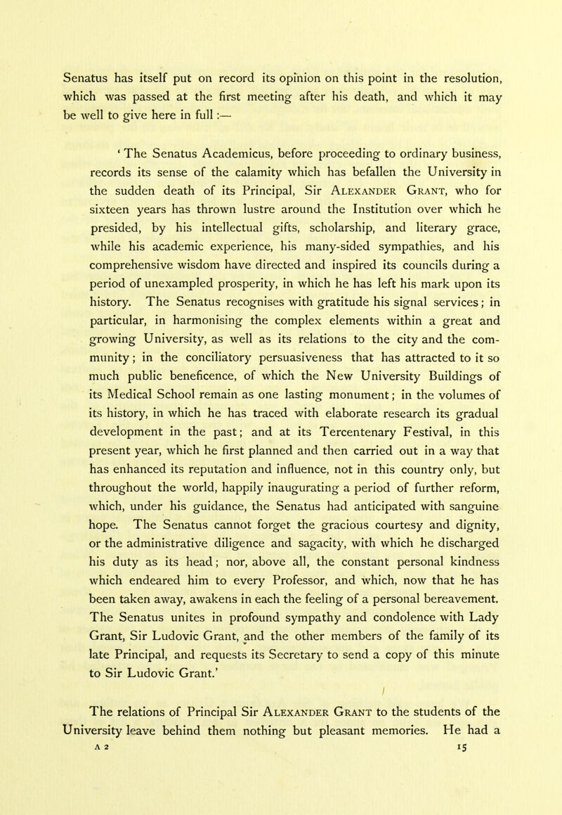 Senatus has itself put on record its opinion on this point in the resolution, which was passed at the first meeting after his death, and which it may be well to give here in full:— ' The Senatus Academicus, before proceeding to ordinary business, records its sense of the calamity which has befallen the University in the sudden death of its Principal, Sir Alexander Grant, who for sixteen years has thrown lustre around the Institution over which he presided, by his intellectual gifts, scholarship, and literary grace, while his academic experience, his many-sided sympathies, and his comprehensive wisdom have directed and inspired its councils during a period of unexampled prosperity, in which he has left his mark upon its history. The Senatus recognises with gratitude his signal services; in particular, in harmonising the complex elements within a great and growing University, as well as its relations to the city and the com- munity ; in the conciliatory persuasiveness that has attracted to it so much public beneficence, of which the New University Buildings of its Medical School remain as one lasting monument; in the volumes of its history, in which he has traced with elaborate research its gradual development in the past; and at its Tercentenary Festival, in this present year, which he first planned and then carried out in a way that has enhanced its reputation and influence, not in this country only, but throughout the world, happily inaugurating a period of further reform, which, under his guidance, the Senatus had anticipated with sanguine hope. The Senatus cannot forget the gracious courtesy and dignity, or the administrative diligence and sagacity, with which he discharged his duty as its head; nor, above all, the constant personal kindness which endeared him to every Professor, and which, now that he has been taken away, awakens in each the feeling of a personal bereavement. The Senatus unites in profound sympathy and condolence with Lady Grant, Sir Ludovic Grant, and the other members of the family of its late Principal, and requests its Secretary to send a copy of this minute to Sir Ludovic Grant' / The relations of Principal Sir Alexander Grant to the students of the University leave behind them nothing but pleasant memories. He had a