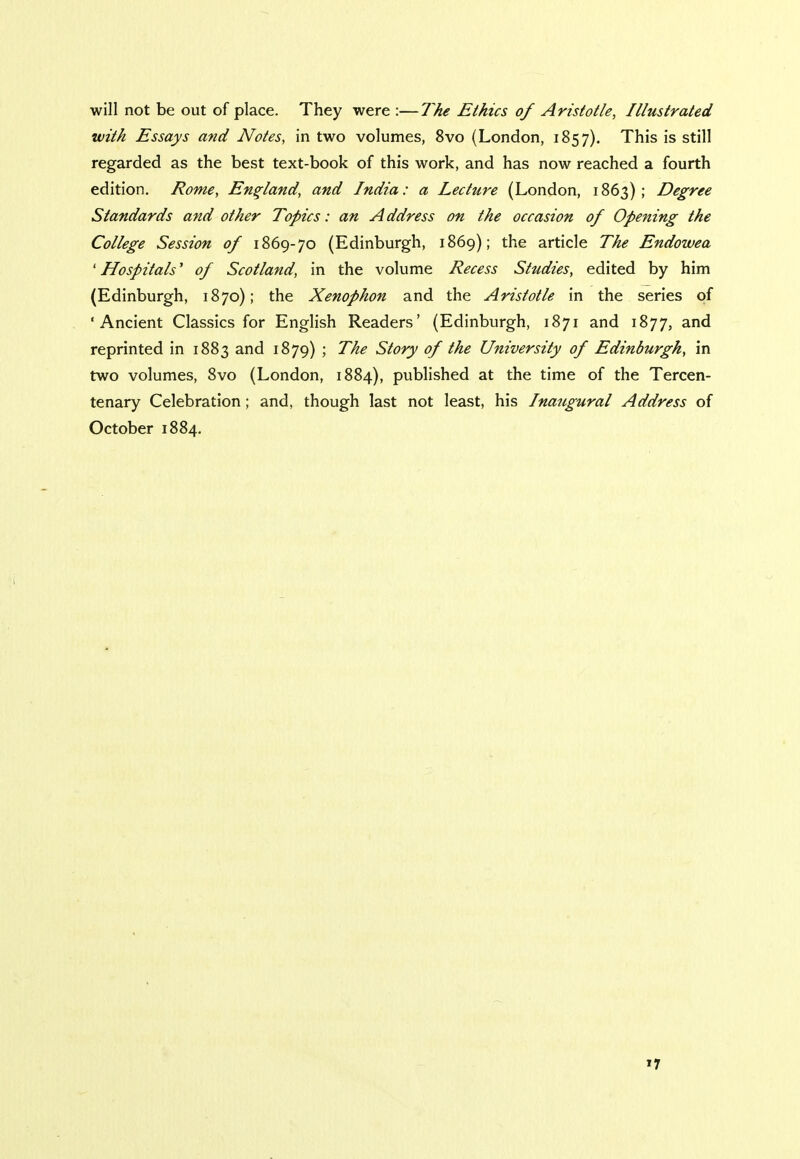 will not be out of place. They were :—The Ethics of Aristotle, Illustrated with Essays and Notes, in two volumes, 8vo (London, 1857). This is still regarded as the best text-book of this work, and has now reached a fourth edition. Rome, England, and India: a Lecture (London, 1863); Degree Standards and other Topics: an A ddress on the occasion of Opening the College Session of 1869-70 (Edinburgh, 1869); the article The Endowea ' Hospitals' of Scotland, in the volume Recess Studies, edited by him (Edinburgh, 1870); the Xenophon and the Aristotle in the series of 'Ancient Classics for English Readers' (Edinburgh, 1871 and 1877, and reprinted in 1883 and 1879) ; The Story of the University of Edinburgh, in two volumes, 8vo (London, 1884), published at the time of the Tercen- tenary Celebration; and, though last not least, his Inaugural Address of October 1884.