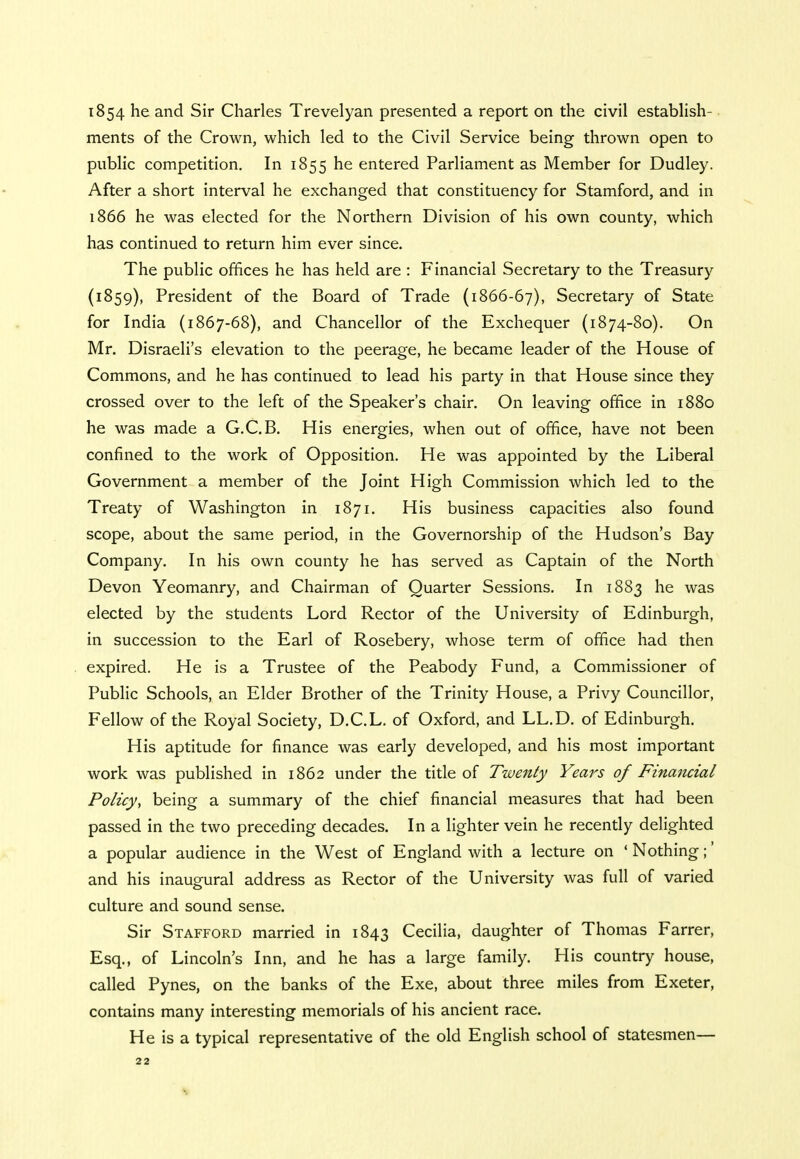 1854 he and Sir Charles Trevelyan presented a report on the civil establish- ments of the Crown, which led to the Civil Service being thrown open to public competition. In 1855 he entered Parliament as Member for Dudley. After a short interval he exchanged that constituency for Stamford, and in 1866 he was elected for the Northern Division of his own county, which has continued to return him ever since. The public offices he has held are : Financial Secretary to the Treasury (1859), President of the Board of Trade (1866-67), Secretary of State for India (1867-68), and Chancellor of the Exchequer (1874-80). On Mr. Disraeli's elevation to the peerage, he became leader of the House of Commons, and he has continued to lead his party in that House since they crossed over to the left of the Speaker's chair. On leaving office in 1880 he was made a G.C.B. His energies, when out of office, have not been confined to the work of Opposition. He was appointed by the Liberal Government a member of the Joint High Commission which led to the Treaty of Washington in 1871. His business capacities also found scope, about the same period, in the Governorship of the Hudson's Bay Company. In his own county he has served as Captain of the North Devon Yeomanry, and Chairman of Quarter Sessions. In 1883 he was elected by the students Lord Rector of the University of Edinburgh, in succession to the Earl of Rosebery, whose term of office had then expired. He is a Trustee of the Peabody Fund, a Commissioner of Public Schools, an Elder Brother of the Trinity House, a Privy Councillor, Fellow of the Royal Society, D.C.L. of Oxford, and LL.D. of Edinburgh. His aptitude for finance was early developed, and his most important work was published in 1862 under the title of Twenty Years of Financial Policy, being a summary of the chief financial measures that had been passed in the two preceding decades. In a lighter vein he recently delighted a popular audience in the West of England with a lecture on ' Nothing;' and his inaugural address as Rector of the University was full of varied culture and sound sense. Sir Stafford married in 1843 Cecilia, daughter of Thomas Farrer, Esq., of Lincoln's Inn, and he has a large family. His country house, called Pynes, on the banks of the Exe, about three miles from Exeter, contains many interesting memorials of his ancient race. He is a typical representative of the old English school of statesmen—
