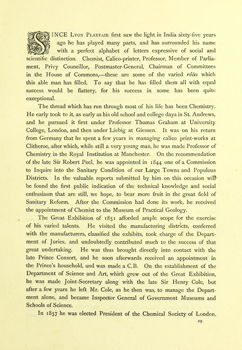 INCE Lyon Playfair first saw the light in India sixty-five years ago he has played many parts, and has surrounded his name with a perfect alphabet of letters expressive of social and scientific distinction. Chemist, Calico-printer, Professor, Member of Parlia- ment, Privy Councillor, Postmaster-General, Chairman of Committees in the House of Commons,—these are some of the varied roles which this able man has filled. To say that he has filled them all with equal success would be flattery, for his success in some has been quite exceptional. The thread which has run through most of his life has been Chemistry. He early took to it, as early as his old school and college days in St. Andrews, and he pursued it first under Professor Thomas Graham at University College, London, and then under Liebig at Giessen. It was on his return from Germany that he spent a few years in managing calico print-works at Clitheroe, after which, while still a very young man, he was made Professor of Chemistry in the Royal Institution at Manchester. On the recommendation of the late Sir Robert Peel, he was appointed in 1844 one °f a Commission to Inquire into the Sanitary Condition of our Large Towns and Populous Districts. In the valuable reports submitted by him on this occasion will be found the first public indication of the technical knowledge and social enthusiasm that are still, we hope, to bear more fruit in the great field of Sanitary Reform. After the Commission had done its work, he received the appointment of Chemist to the Museum of Practical Geology. The Great Exhibition of 1851 afforded ample scope for the exercise of his varied talents. He visited the manufacturing districts, conferred with the manufacturers, classified the exhibits, took charge of the Depart- ment of Juries, and undoubtedly contributed much to the success of that great undertaking. He was thus brought directly into contact with the late Prince Consort, and he soon afterwards received an appointment in the Prince's household, and was made a C.B. On the establishment of the Department of Science and Art, which grew out of the Great Exhibition, he was made Joint-Secretary along with the late Sir Henry Cole, but after a few years he left Mr. Cole, as he then was, to manage the Depart- ment alone, and became Inspector General of Government Museums and Schools of Science. In 1857 he was elected President of the Chemical Society of London,