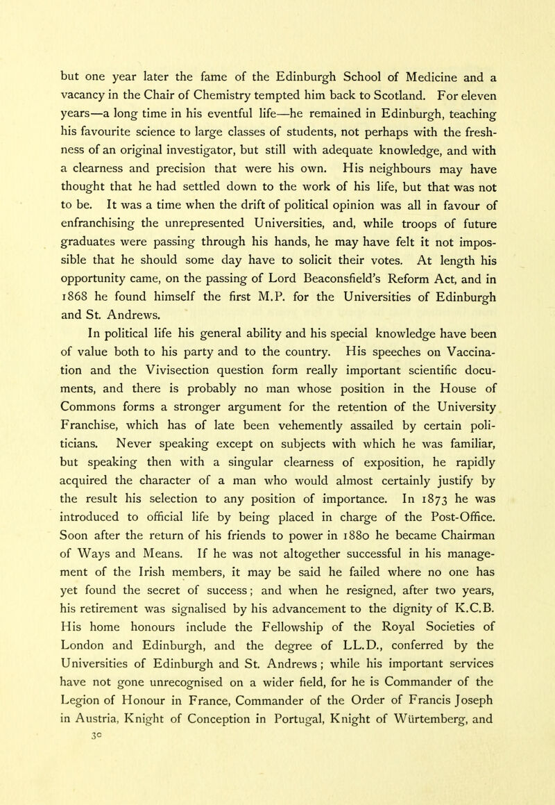 but one year later the fame of the Edinburgh School of Medicine and a vacancy in the Chair of Chemistry tempted him back to Scotland. For eleven years—a long time in his eventful life—he remained in Edinburgh, teaching his favourite science to large classes of students, not perhaps with the fresh- ness of an original investigator, but still with adequate knowledge, and with a clearness and precision that were his own. His neighbours may have thought that he had settled down to the work of his life, but that was not to be. It was a time when the drift of political opinion was all in favour of enfranchising the unrepresented Universities, and, while troops of future graduates were passing through his hands, he may have felt it not impos- sible that he should some day have to solicit their votes. At length his opportunity came, on the passing of Lord Beaconsfield's Reform Act, and in 1868 he found himself the first M.P. for the Universities of Edinburgh and St. Andrews. In political life his general ability and his special knowledge have been of value both to his party and to the country. His speeches on Vaccina- tion and the Vivisection question form really important scientific docu- ments, and there is probably no man whose position in the House of Commons forms a stronger argument for the retention of the University Franchise, which has of late been vehemently assailed by certain poli- ticians. Never speaking except on subjects with which he was familiar, but speaking then with a singular clearness of exposition, he rapidly acquired the character of a man who would almost certainly justify by the result his selection to any position of importance. In 1873 he was introduced to official life by being placed in charge of the Post-Office. Soon after the return of his friends to power in 1880 he became Chairman of Ways and Means. If he was not altogether successful in his manage- ment of the Irish members, it may be said he failed where no one has yet found the secret of success; and when he resigned, after two years, his retirement was signalised by his advancement to the dignity of K.C.B. His home honours include the Fellowship of the Royal Societies of London and Edinburgh, and the degree of LL.D., conferred by the Universities of Edinburgh and St. Andrews ; while his important services have not gone unrecognised on a wider field, for he is Commander of the Legion of Honour in France, Commander of the Order of Francis Joseph in Austria, Knight of Conception in Portugal, Knight of Wtirtemberg, and