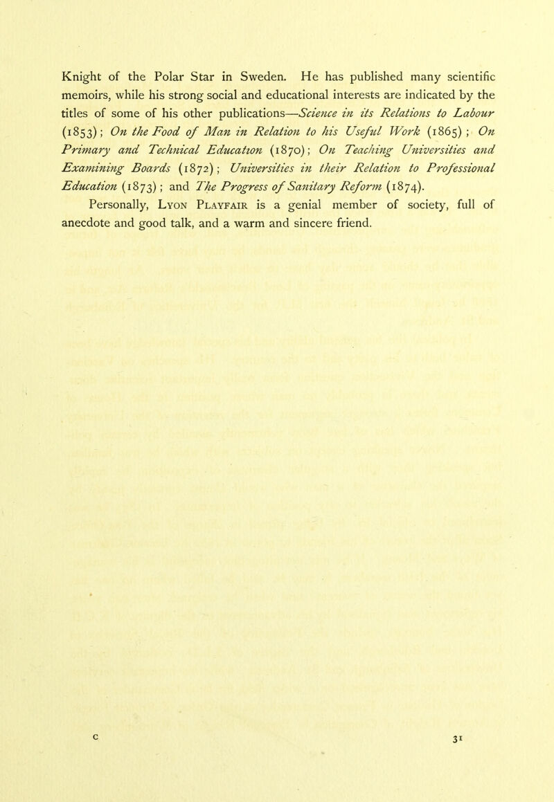 Knight of the Polar Star in Sweden. He has published many scientific memoirs, while his strong social and educational interests are indicated by the titles of some of his other publications—Science in its Relations to Labour (1853); On the Food of Man in Relation to his Useful Work (1865) ; On Primary and Technical Education (1870); On Teaching Universities and Examining Boards (1872); Universities in their Relation to Professional Education (1873); and The Progress of Sanitary Reform (1874). Personally, Lyon Playfair is a genial member of society, full of anecdote and good talk, and a warm and sincere friend. c 3'-