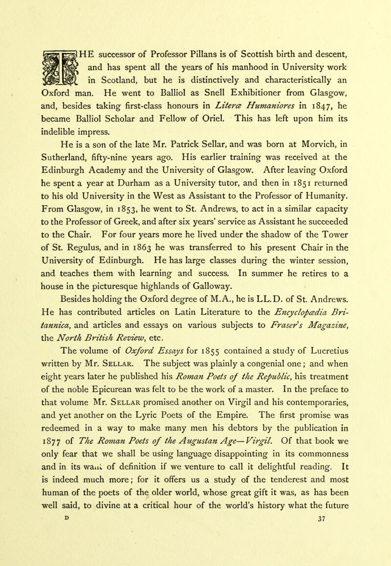 HE successor of Professor Pillans is of Scottish birth and descent, and has spent all the years of his manhood in University work in Scotland, but he is distinctively and characteristically an Oxford man. He went to Balliol as Snell Exhibitioner from Glasgow, and, besides taking first-class honours in Literce Humaniores in 1847, he became Balliol Scholar and Fellow of Oriel. This has left upon him its indelible impress. He is a son of the late Mr. Patrick Sellar, and was born at Morvich, in Sutherland, fifty-nine years ago. His earlier training was received at the Edinburgh Academy and the University of Glasgow. After leaving Oxford he spent a year at Durham as a University tutor, and then in 1851 returned to his old University in the West as Assistant to the Professor of Humanity. From Glasgow, in 1853, he went to St. Andrews, to act in a similar capacity to the Professor of Greek, and after six years' service as Assistant he succeeded to the Chair. For four years more he lived under the shadow of the Tower of St. Regulus, and in 1863 he was transferred to his present Chair in the University of Edinburgh. He has large classes during the winter session, and teaches them with learning and success. In summer he retires to a house in the picturesque highlands of Galloway. Besides holding the Oxford degree of M.A., he is LL.D. of St. Andrews. He has contributed articles on Latin Literature to the Encyclopedia Bri- tannica, and articles and essays on various subjects to Erasers Magazine, the North British Review, etc. The volume of Oxford Essays for 1855 contained a study of Lucretius written by Mr. Sellar. The subject was plainly a congenial one ; and when eight years later he published his Roman Poets of the Republic, his treatment of the noble Epicurean was felt to be the work of a master. In the preface to that volume Mr. Sellar promised another on Virgil and his contemporaries, and yet another on the Lyric Poets of the Empire. The first promise was redeemed in a way to make many men his debtors by the publication in 1877 of The Roman Poets of the Augustan Age—Virgil. Of that book we only fear that we shall be using language disappointing in its commonness and in its want of definition if we venture to call it delightful reading. It is indeed much more; for it offers us a study of the tenderest and most human of the poets of the older world, whose great gift it was, as has been well said, to divine at a critical hour of the world's history what the future