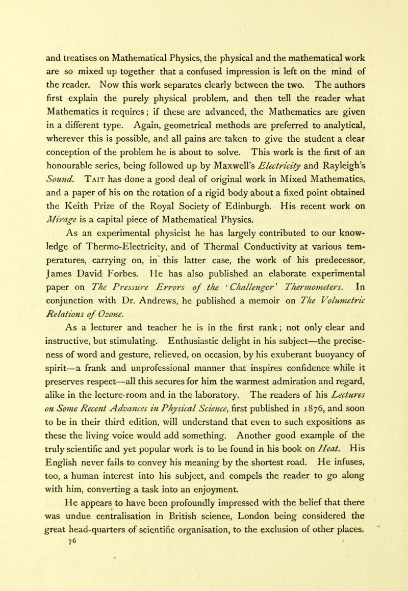 and treatises on Mathematical Physics, the physical and the mathematical work are so mixed up together that a confused impression is left on the mind of the reader. Now this work separates clearly between the two. The authors first explain the purely physical problem, and then tell the reader what Mathematics it requires; if these are advanced, the Mathematics are given in a different type. Again, geometrical methods are preferred to analytical, wherever this is possible, and all pains are taken to give the student a clear conception of the problem he is about to solve. This work is the first of an honourable series, being followed up by Maxwell's Electricity and Rayleigh's Sotmd. Tait has done a good deal of original work in Mixed Mathematics, and a paper of his on the rotation of a rigid body about a fixed point obtained the Keith Prize of the Royal Society of Edinburgh. His recent work on Mirage is a capital piece of Mathematical Physics. As an experimental physicist he has largely contributed to our know- ledge of Thermo-Electricity, and of Thermal Conductivity at various tem- peratures, carrying on, in this latter case, the work of his predecessor, James David Forbes. He has also published an elaborate experimental paper on The Pressure Errors of the 'Challenger' Thermometers. In conjunction with Dr. Andrews, he published a memoir on The Volumetric Relations of Ozone. As a lecturer and teacher he is in the first rank; not only clear and instructive, but stimulating. Enthusiastic delight in his subject—the precise- ness of word and gesture, relieved, on occasion, by his exuberant buoyancy of spirit—a frank and unprofessional manner that inspires confidence while it preserves respect—all this secures for him the warmest admiration and regard, alike in the lecture-room and in the laboratory. The readers of his Lectures on Some Recent Advances in Physical Science, first published in 1876, and soon to be in their third edition, will understand that even to such expositions as these the living voice would add something. Another good example of the truly scientific and yet popular work is to be found in his book on Heat. His English never fails to convey his meaning by the shortest road. He infuses, too, a human interest into his subject, and compels the reader to go along with him, converting a task into an enjoyment. He appears to have been profoundly impressed with the belief that there was undue centralisation in British science, London being considered the great head-quarters of scientific organisation, to the exclusion of other places.