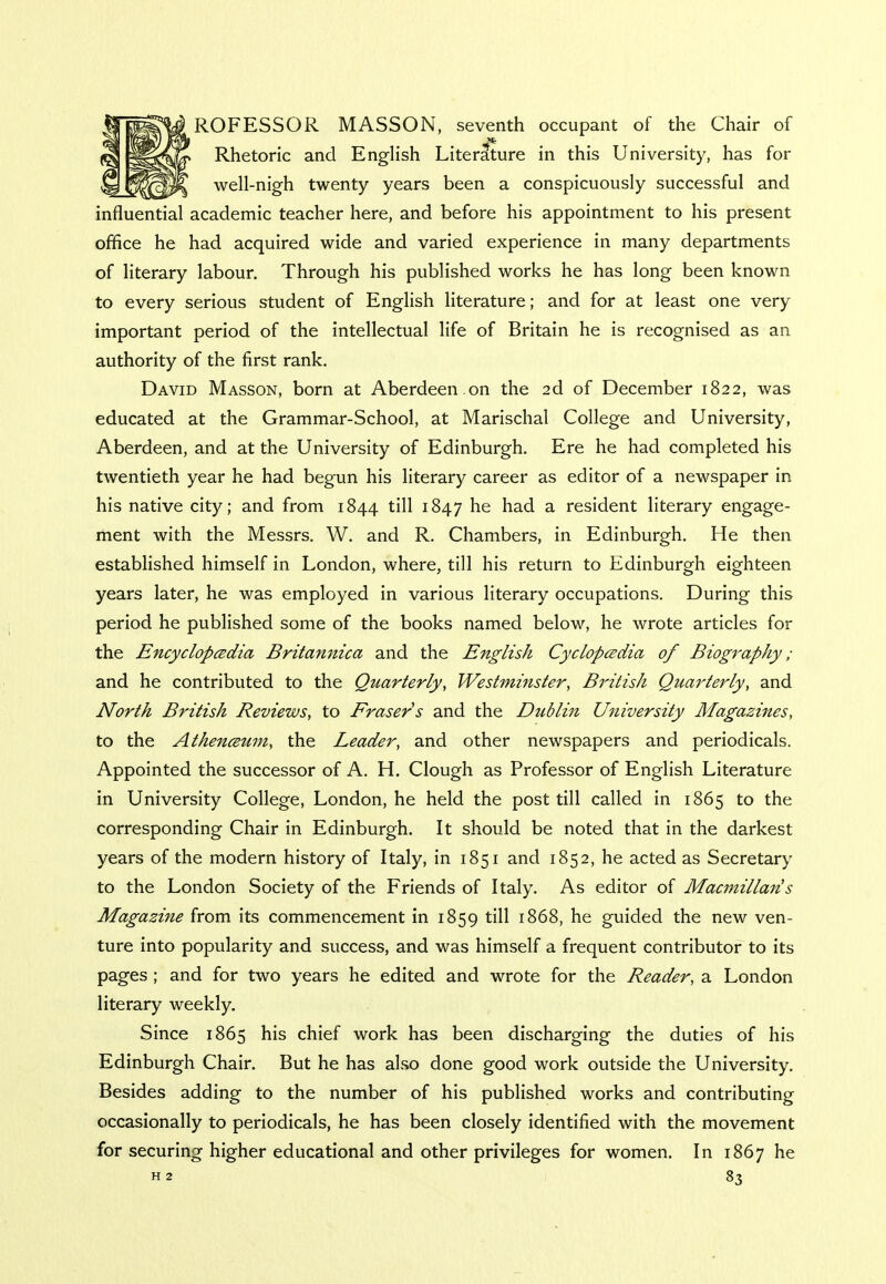 ROFESSOR MASSON, seventh occupant of the Chair of Rhetoric and English Literature in this University, has for well-nigh twenty years been a conspicuously successful and influential academic teacher here, and before his appointment to his present office he had acquired wide and varied experience in many departments of literary labour. Through his published works he has long been known to every serious student of English literature; and for at least one very important period of the intellectual life of Britain he is recognised as an authority of the first rank. David Masson, born at Aberdeen.on the 2d of December 1822, was educated at the Grammar-School, at Marischal College and University, Aberdeen, and at the University of Edinburgh. Ere he had completed his twentieth year he had begun his literary career as editor of a newspaper in his native city; and from 1844 till 1847 ne nacl a resident literary engage- ment with the Messrs. W. and R. Chambers, in Edinburgh. He then established himself in London, where, till his return to Edinburgh eighteen years later, he was employed in various literary occupations. During this period he published some of the books named below, he wrote articles for the Encyclopedia Britannica and the English Cyclopedia of Biography ; and he contributed to the Quarterly, Westminster, British Quarterly, and North British Reviews, to Eraser s and the Dtiblin University Magazines, to the Athenceum, the Leader, and other newspapers and periodicals. Appointed the successor of A. H. Clough as Professor of English Literature in University College, London, he held the post till called in 1865 to the corresponding Chair in Edinburgh. It should be noted that in the darkest years of the modern history of Italy, in 1851 and 1852, he acted as Secretary to the London Society of the Friends of Italy. As editor of Macmillaris Magazine from its commencement in 1859 till 1868, he guided the new ven- ture into popularity and success, and was himself a frequent contributor to its pages ; and for two years he edited and wrote for the Reader, a London literary weekly. Since 1865 his chief work has been discharging the duties of his Edinburgh Chair. But he has also done good work outside the University. Besides adding to the number of his published works and contributing occasionally to periodicals, he has been closely identified with the movement for securing higher educational and other privileges for women. In 1867 he