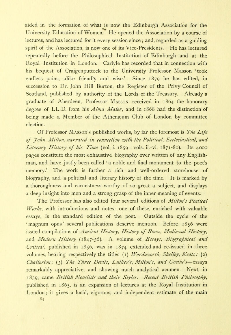 aided in the formation of what is now the Edinburgh Association for the University Education of Women. He opened the Association by a course of lectures, and has lectured for it every session since ; and, regarded as a guiding spirit of the Association, is now one of its Vice-Presidents. He has lectured repeatedly before the Philosophical Institution of Edinburgh and at the Royal Institution in London. Carlyle has recorded that in connection with his bequest of Craigenputtock to the University Professor Masson ' took endless pains, alike friendly and wise.' Since 1879 he has edited, in succession to Dr. John Hill Burton, the Register of the Privy Council of Scotland, published by authority of the Lords of the Treasury. Already a graduate of Aberdeen, Professor Masson received in 1864 the honorary degree of LL.D. from his Alma Mater, and in 1868 had the distinction of being made a Member of the Athenaeum Club of London by committee election. Of Professor Masson's published works, by far the foremost is The Life of John Milton, narrated in connection with the Political, Ecclesiastical, and Literary History of his Time (vol. i. 1859; vols, ii.-vi. 1871-80). Its 4000 pages constitute the most exhaustive biography ever written of any English- man, and have justly been called ' a noble and final monument to the poet's memory.' The work is further a rich and well-ordered storehouse of biography, and a political and literary history of the time. It is marked by a thoroughness and earnestness worthy of so great a subject, and displays a deep insight into men and a strong grasp of the inner meaning of events. The Professor has also edited four several editions of Milton s Poetical Works, with introductions and notes; one of these, enriched with valuable essays, is the standard edition of the poet. Outside the cycle of the 'magnum opus' several publications deserve mention. Before 1856 were issued compilations of Ancie7it History, History of Rome, Mediceval History, and Modern History (1847-56). A volume of Essays, Biographical and Critical, published in 1856, was in 1874 extended and re-issued in three volumes, bearing respectively the titles (1) WordszuortJi, Shelley, Keats: (2) Chatterton: (3) The Three Devils, Luther s, Milton s, and Goethe's—essays remarkably appreciative, and showing much analytical acumen. Next, in 1859, came British Novelists and their Styles. Rece?it British Philosophy, published in 1865, is an expansion of lectures at the Royal Institution in London; it gives a lucid, vigorous, and independent estimate of the main