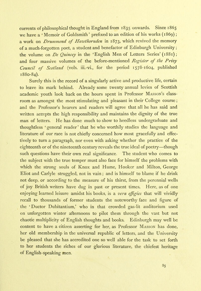 currents of philosophical thought in England from 1835 onwards. Since 1865 we have a ' Memoir of Goldsmith' prefixed to an edition of his works (1869); a work on Drummond of Hawthornden in 1873, which revived the memory of a much-forgotten poet, a student and benefactor of Edinburgh University ; the volume on De Quincey in the 'English Men of Letters Series'(1881) ; and four massive volumes of the before-mentioned Register of the Privy Council of Scotland (vols, iii.-vi., for the period 15 78-1604, published 1880-84). Surely this is the record of a singularly active and productive life, certain to leave its mark behind. Already some twenty annual levies of Scottish academic youth look back on the hours spent in Professor Masson's class- room as amongst the most stimulating and pleasant in their College course ; and the Professor's hearers and readers will agree that all he has said and written accepts the high responsibility and maintains the dignity of the true man of letters. He has done much to show to heedless undergraduate and thoughtless ' general reader' that he who worthily studies the language and literature of our race is not chiefly concerned how most gracefully and effec- tively to turn a paragraph, nor even with asking whether the practice of the eighteenth or of the nineteenth century reveals the true ideal of poetry—though such questions have their own real significance. The student who comes to the subject with the true temper must also face for himself the problems with which the strong souls of Knox and Hume, Hooker and Milton, George Eliot and Carlyle struggled, not in vain; and is himself to blame if he drink not deep, or according to the measure of his thirst, from the perennial wells of joy British writers have dug in past or present times. Here, as of one enjoying learned leisure amidst his books, is a vera effigies that will vividly recall to thousands of former students the noteworthy face and figure of the ' Ductor Dubitantium,' who in that crowded gas-lit auditorium used on unforgotten winter afternoons to pilot them through the vast but not chaotic multiplicity of English thoughts and books. Edinburgh may well be content to have a citizen asserting for her, as Professor Masson has done, her old membership in the universal republic of letters, and the University be pleased that she has accredited one so well able for the task to set forth to her students the riches of our glorious literature, the chiefest heritage of English-speaking men.