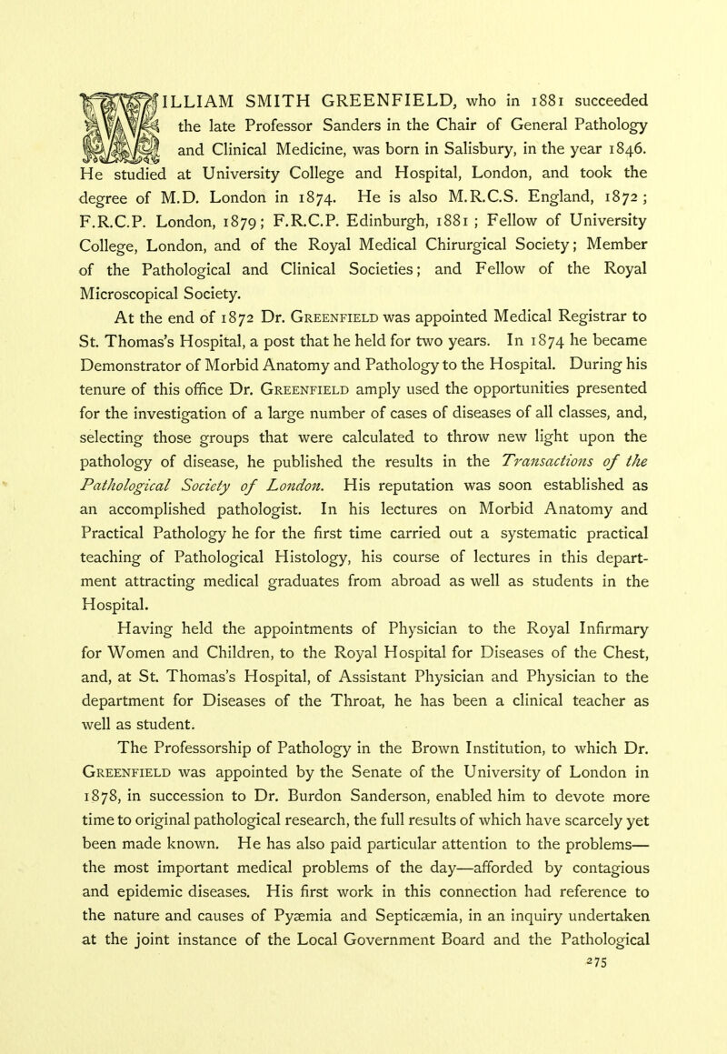 ILLIAM SMITH GREENFIELD, who in 1881 succeeded the late Professor Sanders in the Chair of General Pathology and Clinical Medicine, was born in Salisbury, in the year 1846. He studied at University College and Hospital, London, and took the degree of M.D. London in 1874. He is also M.R.C.S. England, 1872; F.R.C.P. London, 1879; F.R.C.P. Edinburgh, 1881 ; Fellow of University College, London, and of the Royal Medical Chirurgical Society; Member of the Pathological and Clinical Societies; and Fellow of the Royal Microscopical Society. At the end of 1872 Dr. Greenfield was appointed Medical Registrar to St. Thomas's Hospital, a post that he held for two years. In 1874 he became Demonstrator of Morbid Anatomy and Pathology to the Hospital. During his tenure of this office Dr. Greenfield amply used the opportunities presented for the investigation of a large number of cases of diseases of all classes, and, selecting those groups that were calculated to throw new light upon the pathology of disease, he published the results in the Transactions of the Pathological Society of London. His reputation was soon established as an accomplished pathologist. In his lectures on Morbid Anatomy and Practical Pathology he for the first time carried out a systematic practical teaching of Pathological Histology, his course of lectures in this depart- ment attracting medical graduates from abroad as well as students in the Hospital. Having held the appointments of Physician to the Royal Infirmary for Women and Children, to the Royal Hospital for Diseases of the Chest, and, at St. Thomas's Hospital, of Assistant Physician and Physician to the department for Diseases of the Throat, he has been a clinical teacher as well as student. The Professorship of Pathology in the Brown Institution, to which Dr. Greenfield was appointed by the Senate of the University of London in 1878, in succession to Dr. Burdon Sanderson, enabled him to devote more time to original pathological research, the full results of which have scarcely yet been made known. He has also paid particular attention to the problems— the most important medical problems of the day—afforded by contagious and epidemic diseases. His first work in this connection had reference to the nature and causes of Pyaemia and Septicaemia, in an inquiry undertaken at the joint instance of the Local Government Board and the Pathological