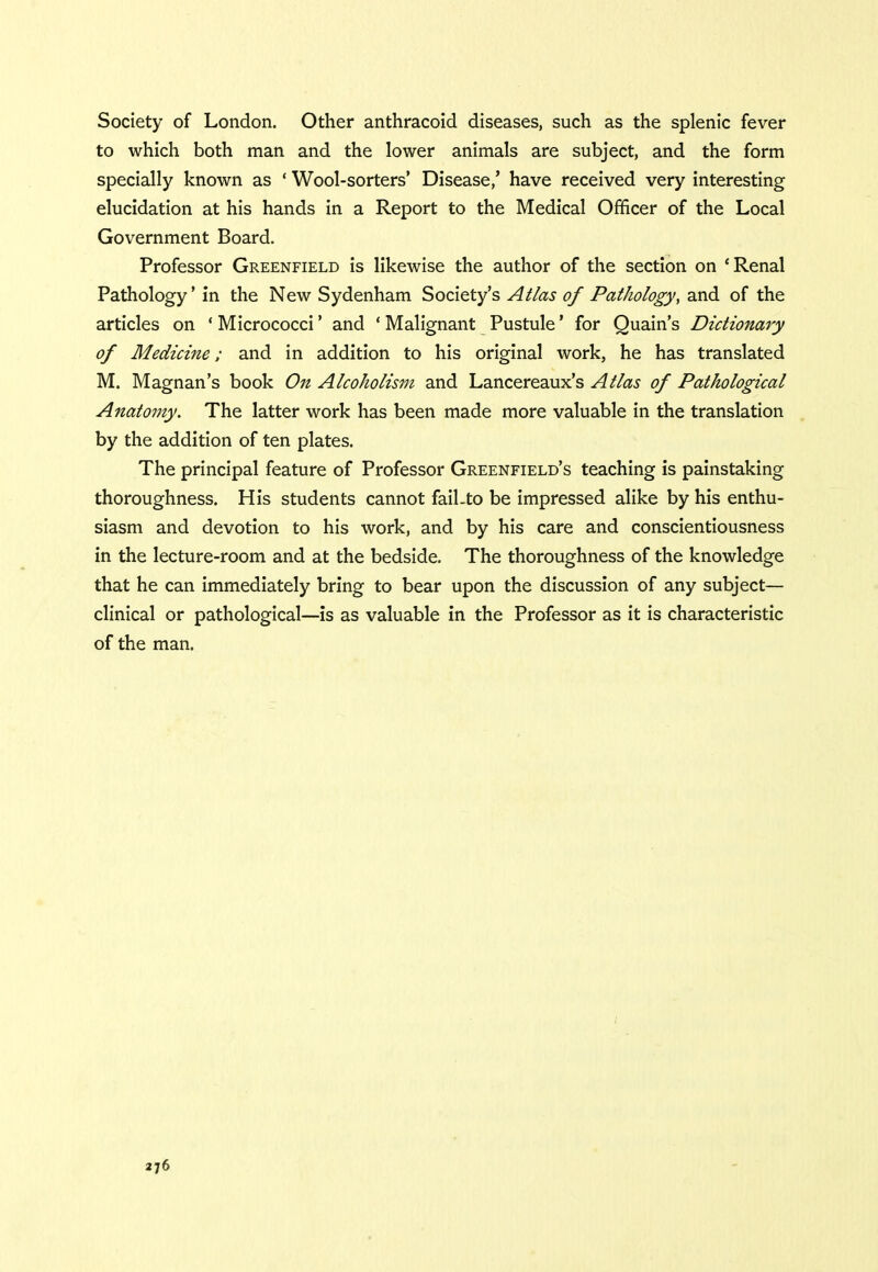 Society of London. Other anthracoid diseases, such as the splenic fever to which both man and the lower animals are subject, and the form specially known as ' Wool-sorters' Disease/ have received very interesting elucidation at his hands in a Report to the Medical Officer of the Local Government Board. Professor Greenfield is likewise the author of the section on 'Renal Pathology' in the New Sydenham Society's Atlas of Pathology, and of the articles on ' Micrococci' and ' Malignant Pustule' for Quain's Dictionary of Medicine; and in addition to his original work, he has translated M. Magnan's book On Alcoholism and Lancereaux's Atlas of Pathological Anatomy. The latter work has been made more valuable in the translation by the addition of ten plates. The principal feature of Professor Greenfield's teaching is painstaking thoroughness. His students cannot fail.to be impressed alike by his enthu- siasm and devotion to his work, and by his care and conscientiousness in the lecture-room and at the bedside. The thoroughness of the knowledge that he can immediately bring to bear upon the discussion of any subject— clinical or pathological—is as valuable in the Professor as it is characteristic of the man.